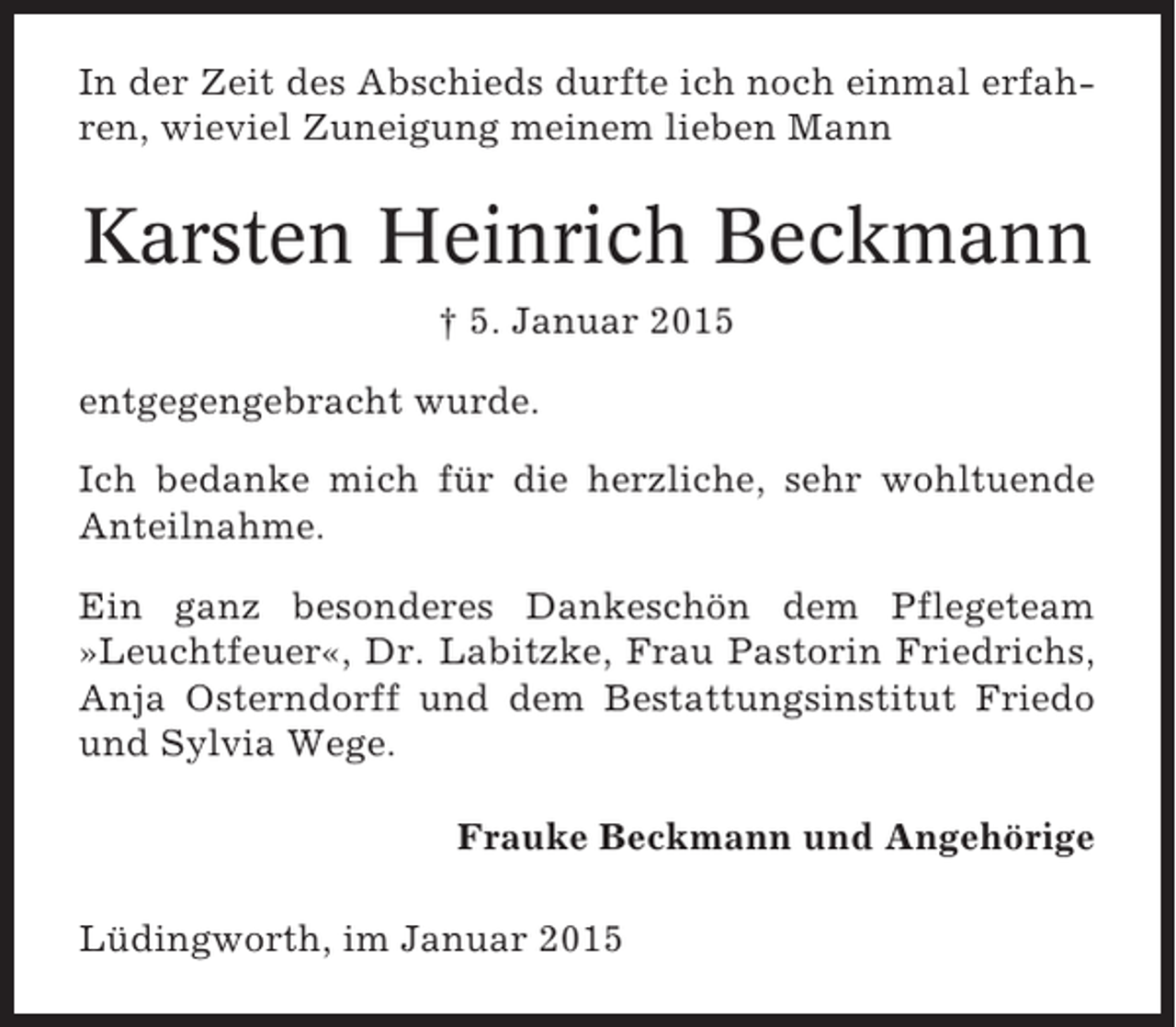 <p>In der Zeit des Abschieds durfte ich noch einmal erfahren, wieviel Zuneigung meinem lieben Mann</p><p>Karsten Heinrich Beckmann<br />† 5. Januar 2015<br />entgegengebracht wurde.<br />Ich bedanke mich für die herzliche, sehr wohltuende<br />Anteilnahme.<br />Ein ganz besonderes Dankeschön dem Pflegeteam<br />»Leuchtfeuer«, Dr. Labitzke, Frau Pastorin Friedrichs,<br />Anja Osterndorff und dem Bestattungsinstitut Friedo<br />und Sylvia Wege.<br />Frauke Beckmann und Angehörige<br />Lüdingworth, im Januar 2015</p>