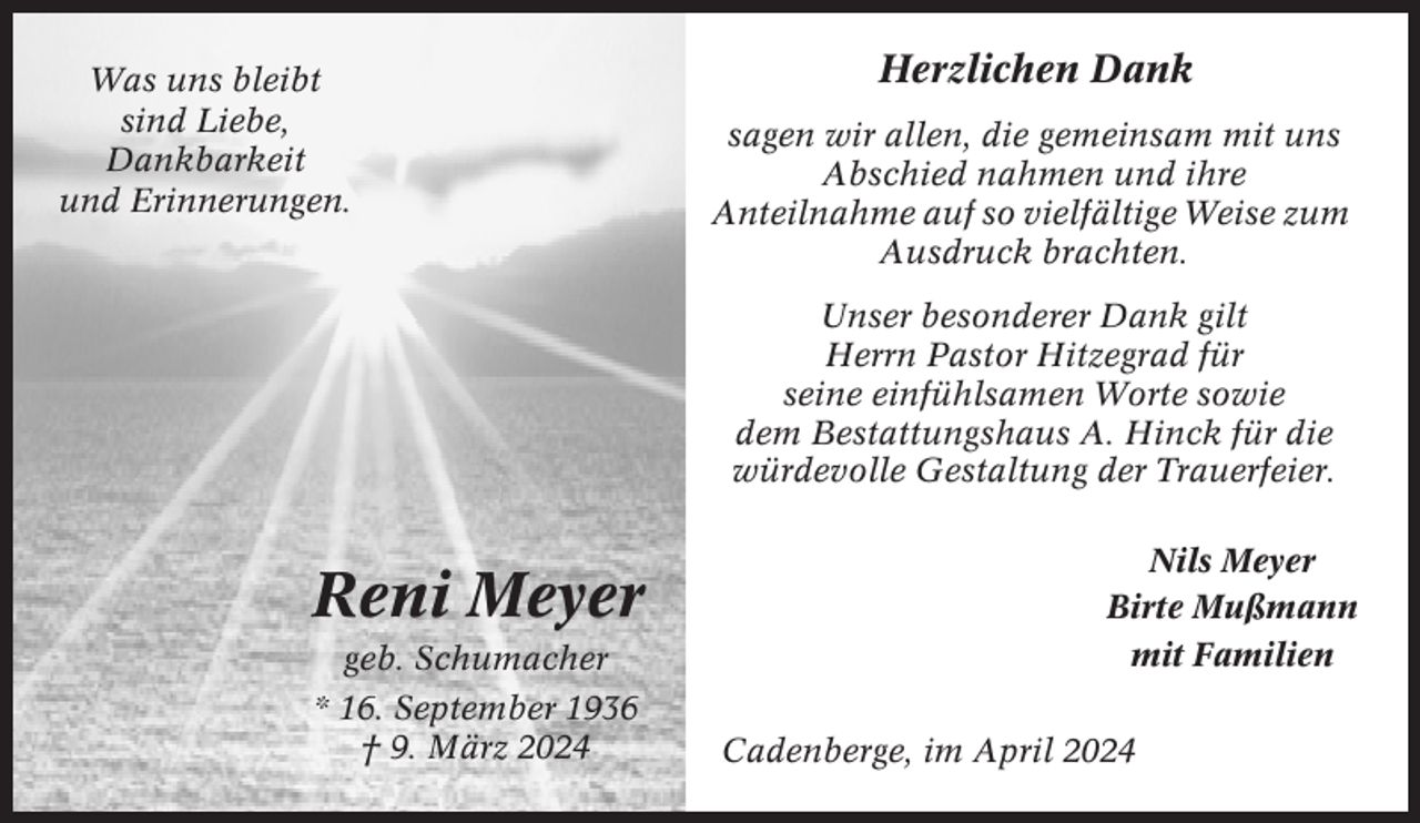 <p>Was uns bleibt<br />sind Liebe,<br />Dankbarkeit<br />und Erinnerungen.</p><p>Herzlichen Dank<br />sagen wir allen, die gemeinsam mit uns<br />Abschied nahmen und ihre<br />Anteilnahme auf so vielfältige Weise zum<br />Ausdruck brachten.<br />Unser besonderer Dank gilt<br />Herrn Pastor Hitzegrad für<br />seine einfühlsamen Worte sowie<br />dem Bestattungshaus A. Hinck für die<br />würdevolle Gestaltung der Trauerfeier.</p><p>Reni Meyer<br />geb. Schumacher<br />* 16. September 1936<br />† 9. März 2024</p><p>Nils Meyer<br />Birte Mußmann<br />mit Familien<br />Cadenberge, im April 2024</p>