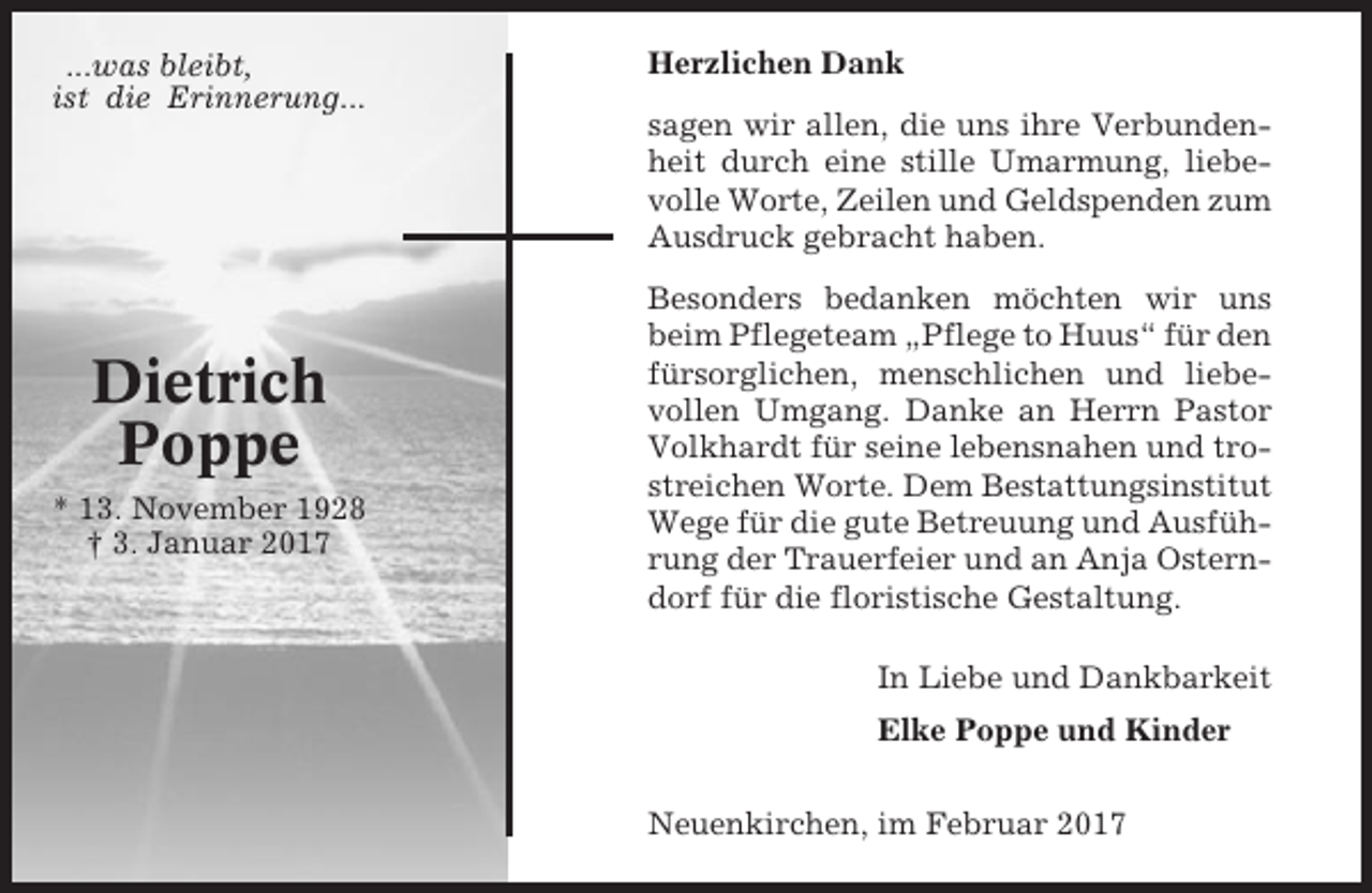 <p>...was bleibt,<br />ist die Erinnerung...</p><p>Dietrich<br />Poppe<br />* 13. November 1928<br />† 3. Januar 2017</p><p>Herzlichen Dank<br />sagen wir allen, die uns ihre Verbundenheit durch eine stille Umarmung, liebevolle Worte, Zeilen und Geldspenden zum<br />Ausdruck gebracht haben.<br />Besonders bedanken möchten wir uns<br />beim Pflegeteam „Pflege to Huus“ für den<br />fürsorglichen, menschlichen und liebevollen Umgang. Danke an Herrn Pastor<br />Volkhardt für seine lebensnahen und trostreichen Worte. Dem Bestattungsinstitut<br />Wege für die gute Betreuung und Ausführung der Trauerfeier und an Anja Osterndorf für die floristische Gestaltung.<br />In Liebe und Dankbarkeit<br />Elke Poppe und Kinder<br />Neuenkirchen, im Februar 2017</p>