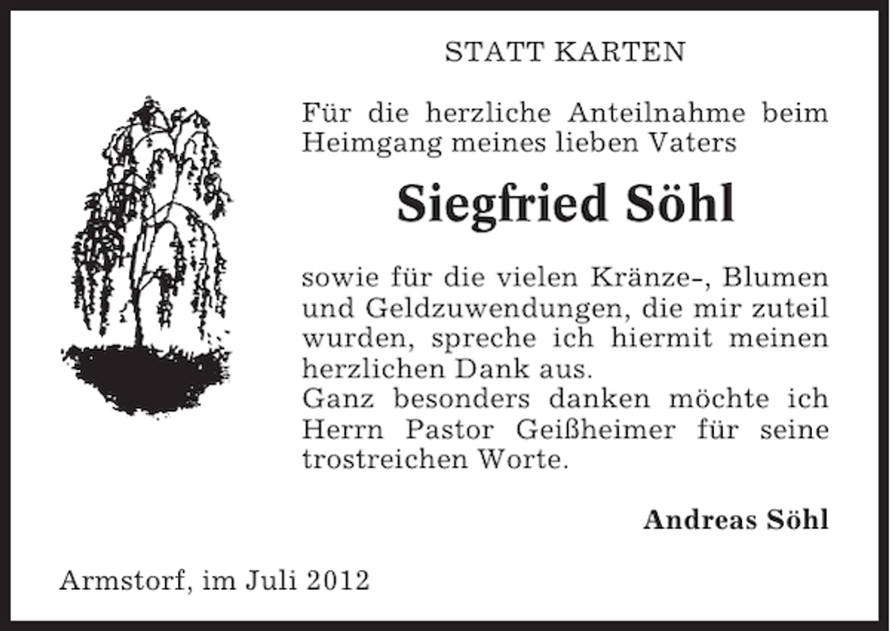 <p>STATT KARTEN<br />Für die herzliche Anteilnahme beim<br />Heimgang meines lieben Vaters</p><p>Siegfried Söhl<br />sowie für die vielen Kränze-, Blumen<br />und Geldzuwendungen, die mir zuteil<br />wurden, spreche ich hiermit meinen<br />herzlichen Dank aus.<br />Ganz besonders danken möchte ich<br />Herrn Pastor Geißheimer für seine<br />trostreichen Worte.<br />Andreas Söhl<br />Armstorf, im Juli 2012</p>