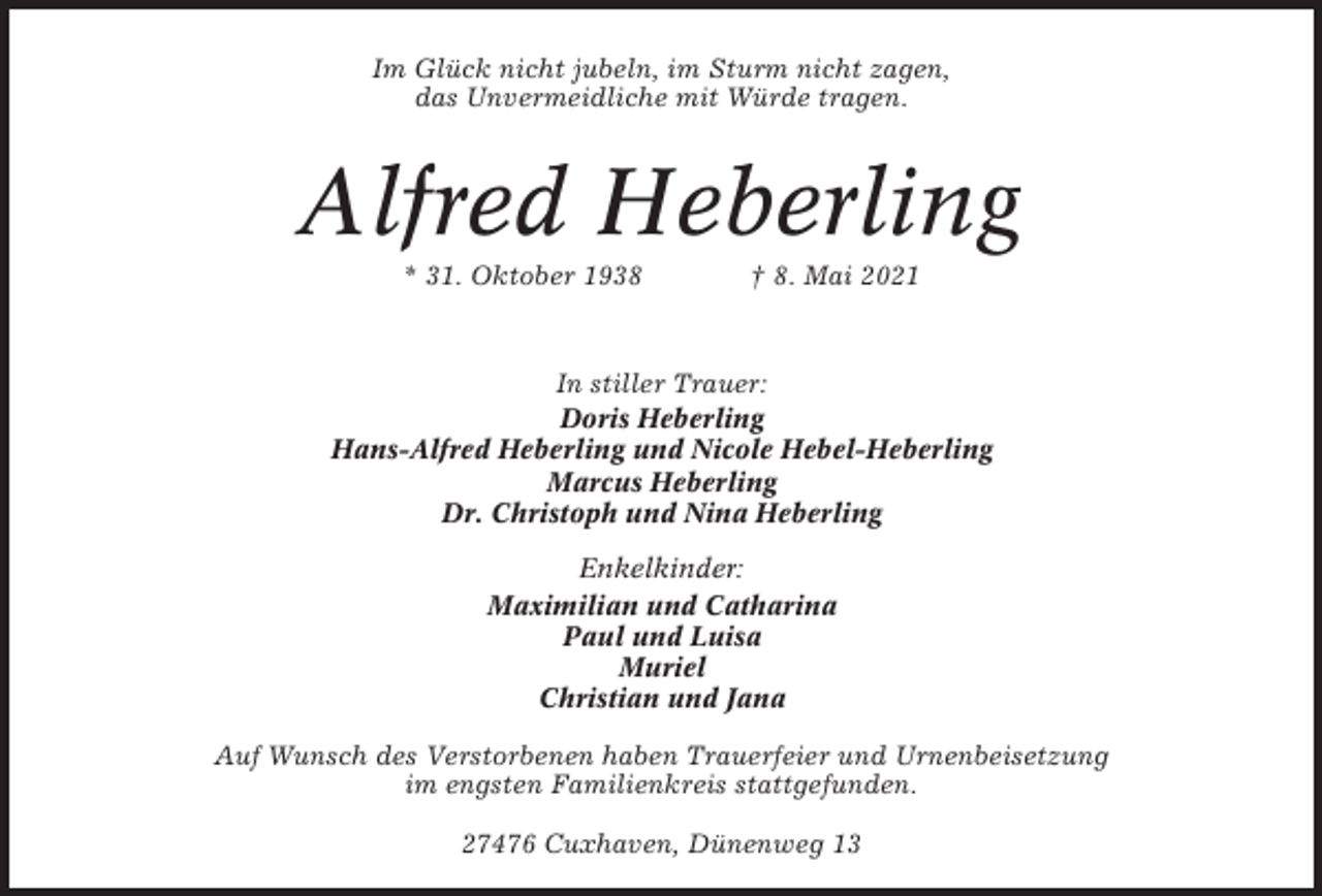 <p>Im Glück nicht jubeln, im Sturm nicht zagen,<br />das Unvermeidliche mit Würde tragen.</p><p>Alfred Heberling<br />* 31. Oktober 1938</p><p>† 8. Mai 2021</p><p>In stiller Trauer:<br />Doris Heberling<br />Hans-Alfred Heberling und Nicole Hebel-Heberling<br />Marcus Heberling<br />Dr. Christoph und Nina Heberling<br />Enkelkinder:<br />Maximilian und Catharina<br />Paul und Luisa<br />Muriel<br />Christian und Jana<br />Auf Wunsch des Verstorbenen haben Trauerfeier und Urnenbeisetzung<br />im engsten Familienkreis stattgefunden.<br />27476 Cuxhaven, Dünenweg 13</p>