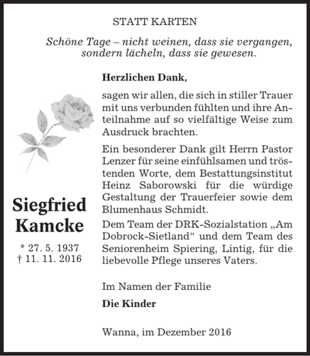 <p>STATT KARTEN</p><p>Schöne Tage – nicht weinen, dass sie vergangen,<br />sondern lächeln, dass sie gewesen.<br />Herzlichen Dank,<br />sagen wir allen, die sich in stiller Trauer<br />mit uns verbunden fühlten und ihre Anteilnahme auf so vielfältige Weise zum<br />Ausdruck brachten.</p><p>Siegfried<br />Kamcke<br />* 27. 5. 1937<br />† 11. 11. 2016</p><p>Ein besonderer Dank gilt Herrn Pastor<br />Lenzer für seine einfühlsamen und tröstenden Worte, dem Bestattungsinstitut<br />Heinz Saborowski für die würdige<br />Gestaltung der Trauerfeier sowie dem<br />Blumenhaus Schmidt.<br />Dem Team der DRK-Sozialstation „Am<br />Dobrock-Sietland“ und dem Team des<br />Seniorenheim Spiering, Lintig, für die<br />liebevolle Pflege unseres Vaters.<br />Im Namen der Familie<br />Die Kinder<br />Wanna, im Dezember 2016</p>