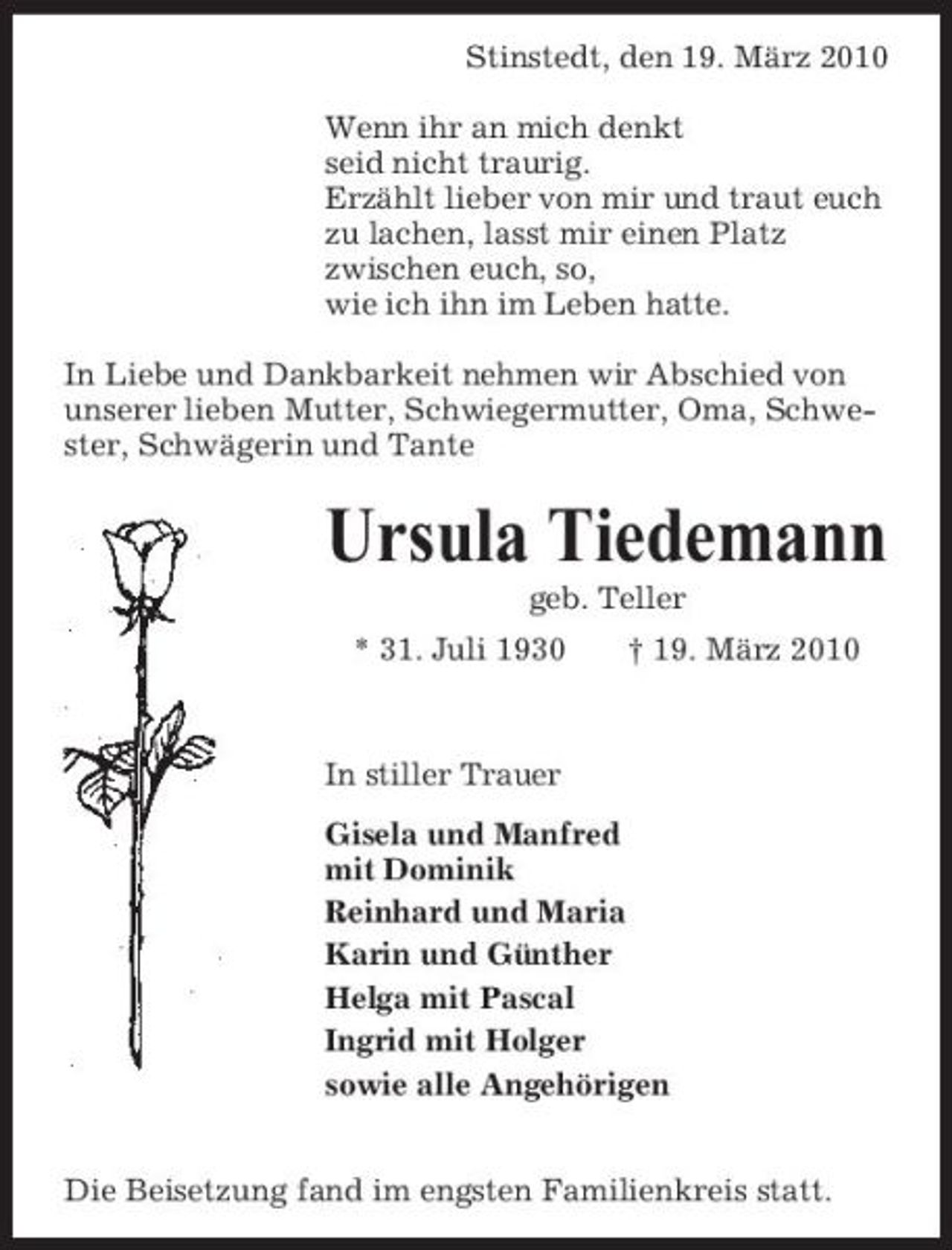 <p>Stinstedt, den 19. März 2010 Wenn ihr an mich denkt seid nicht traurig. Erzählt lieber von mir und traut euch zu lachen, lasst mir einen Platz zwischen euch, so, wie ich ihn im Leben hatte. In Liebe und Dankbarkeit nehmen wir Abschied von unserer lieben Mutter, Schwiegermutter, Oma, Schwester, Schwägerin und Tante</p><p>Ursula Tiedemann<br />geb. Teller * 31. Juli 1930 † 19. März 2010</p><p>In stiller Trauer Gisela und Manfred mit Dominik Reinhard und Maria Karin und Günther Helga mit Pascal Ingrid mit Holger sowie alle Angehörigen Die Beisetzung fand im engsten Familienkreis statt.</p>