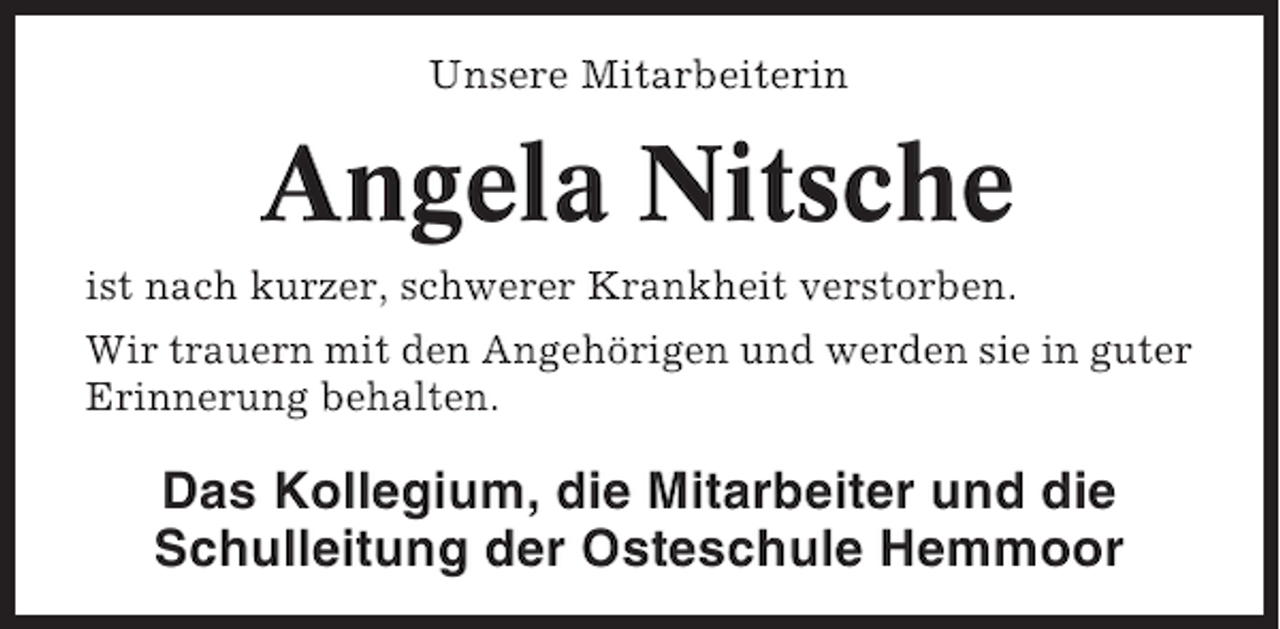 <p>Unsere Mitarbeiterin</p><p>Angela Nitsche<br />ist nach kurzer, schwerer Krankheit verstorben.<br />Wir trauern mit den Angehörigen und werden sie in guter<br />Erinnerung behalten.</p><p>Das Kollegium, die Mitarbeiter und die<br />Schulleitung der Osteschule Hemmoor</p>