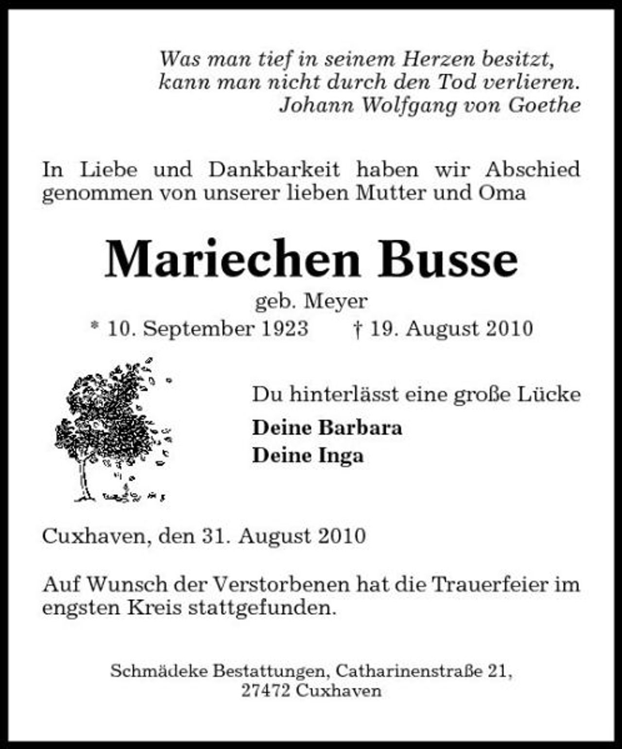 <p>Was man tief in seinem Herzen besitzt, kann man nicht durch den Tod verlieren. Johann Wolfgang von Goethe In Liebe und Dankbarkeit haben wir Abschied genommen von unserer lieben Mutter und Oma</p><p>Mariechen Busse<br />geb. Meyer * 10. September 1923 † 19. August 2010 Du hinterlässt eine große Lücke Deine Barbara Deine Inga</p><p>Cuxhaven, den 31. August 2010 Auf Wunsch der Verstorbenen hat die Trauerfeier im engsten Kreis stattgefunden.<br />Schmädeke Bestattungen, Catharinenstraße 21, 27472 Cuxhaven</p>