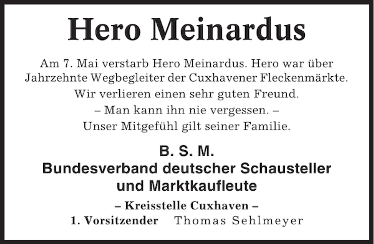 <p>Hero Meinardus<br />Am 7. Mai verstarb Hero Meinardus. Hero war über<br />Jahrzehnte Wegbegleiter der Cuxhavener Fleckenmärkte.<br />Wir verlieren einen sehr guten Freund.<br />– Man kann ihn nie vergessen. –<br />Unser Mitgefühl gilt seiner Familie.</p><p>B. S. M.<br />Bundesverband deutscher Schausteller<br />und Marktkaufleute<br />– Kreisstelle Cuxhaven –<br />1. Vorsitzender Thomas Sehlmeyer</p>