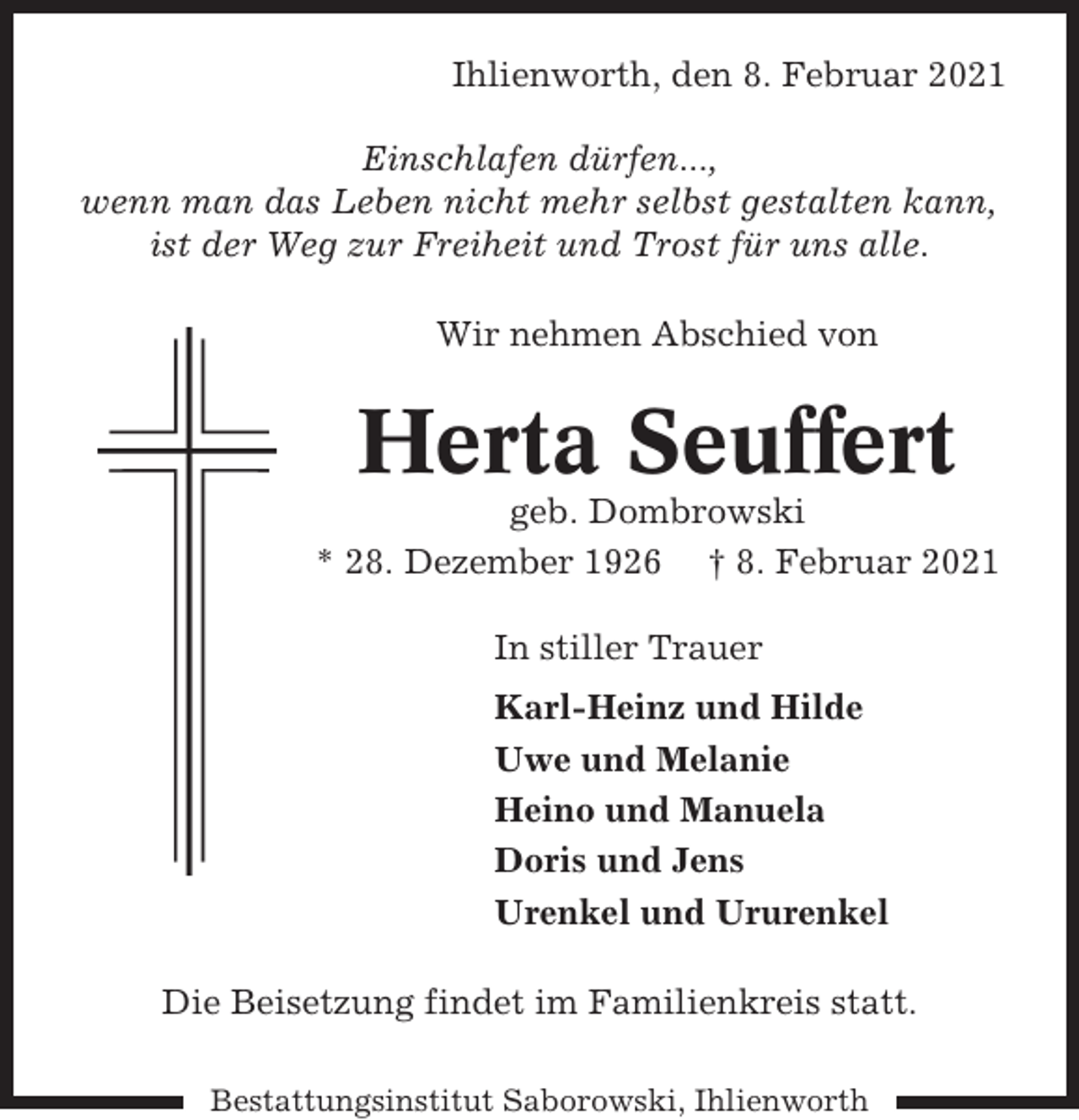 <p>Ihlienworth, den 8. Februar 2021<br />Einschlafen dürfen...,<br />wenn man das Leben nicht mehr selbst gestalten kann,<br />ist der Weg zur Freiheit und Trost für uns alle.<br />Wir nehmen Abschied von</p><p>Herta Seuffert<br />geb. Dombrowski<br />* 28. Dezember 1926 † 8. Februar 2021<br />In stiller Trauer<br />Karl-Heinz und Hilde<br />Uwe und Melanie<br />Heino und Manuela<br />Doris und Jens<br />Urenkel und Ururenkel<br />Die Beisetzung findet im Familienkreis statt.<br />Bestattungsinstitut Saborowski, Ihlienworth</p>