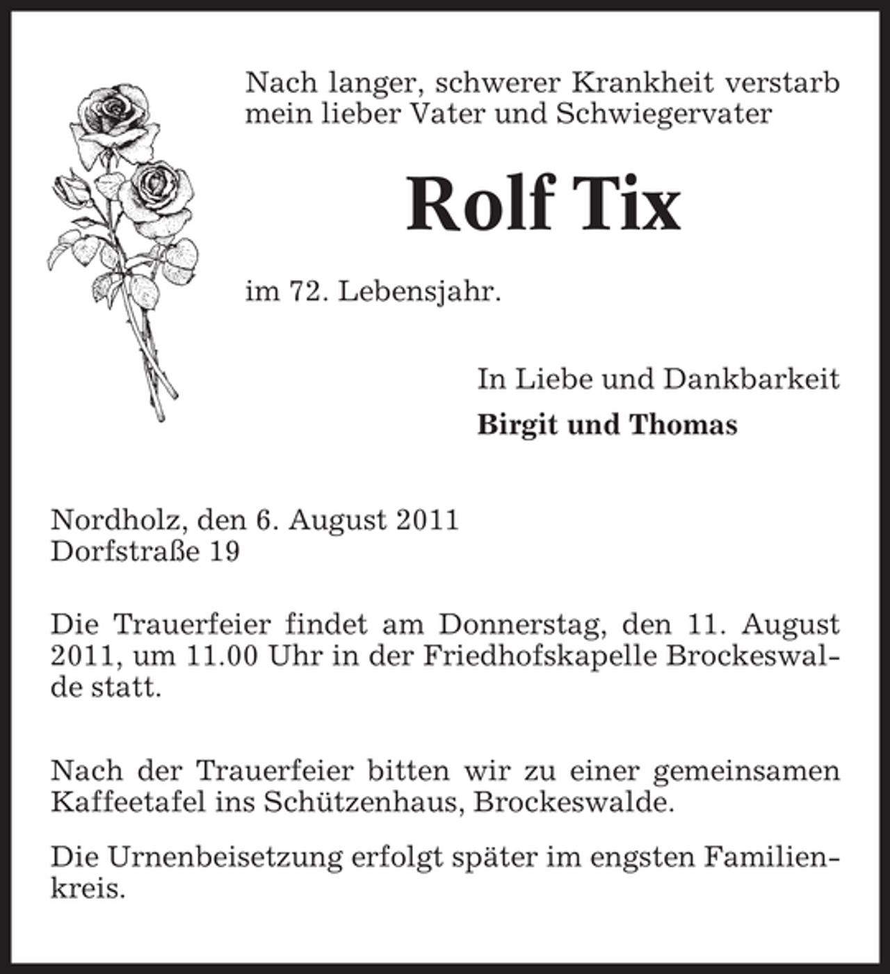<p>Nach langer, schwerer Krankheit verstarb<br />mein lieber Vater und Schwiegervater</p><p>Rolf Tix<br />im 72. Lebensjahr.<br />In Liebe und Dankbarkeit<br />Birgit und Thomas<br />Nordholz, den 6. August 2011<br />Dorfstraße 19<br />Die Trauerfeier findet am Donnerstag, den 11. August<br />2011, um 11.00 Uhr in der Friedhofskapelle Brockeswalde statt.<br />Nach der Trauerfeier bitten wir zu einer gemeinsamen<br />Kaffeetafel ins Schützenhaus, Brockeswalde.<br />Die Urnenbeisetzung erfolgt später im engsten Familienkreis.</p>