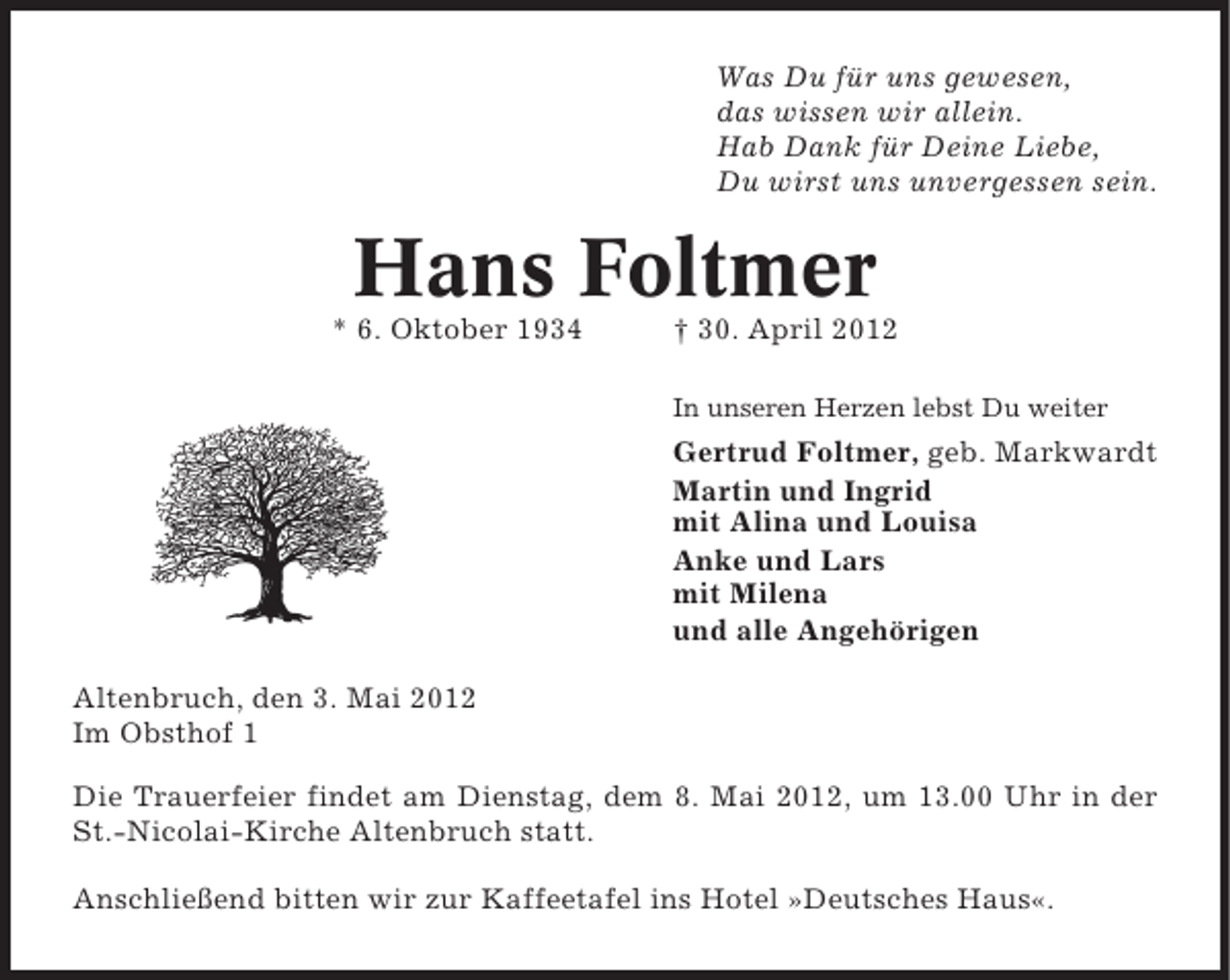 <p>Was Du für uns gewesen,<br />das wissen wir allein.<br />Hab Dank für Deine Liebe,<br />Du wirst uns unvergessen sein.</p><p>Hans Foltmer<br />* 6. Oktober 1934</p><p>† 30. April 2012<br />In unseren Herzen lebst Du weiter</p><p>Gertrud Foltmer, geb. Markwardt<br />Martin und Ingrid<br />mit Alina und Louisa<br />Anke und Lars<br />mit Milena<br />und alle Angehörigen<br />Altenbruch, den 3. Mai 2012<br />Im Obsthof 1<br />Die Trauerfeier findet am Dienstag, dem 8. Mai 2012, um 13.00 Uhr in der<br />St.-Nicolai-Kirche Altenbruch statt.<br />Anschließend bitten wir zur Kaffeetafel ins Hotel »Deutsches Haus«.</p>
