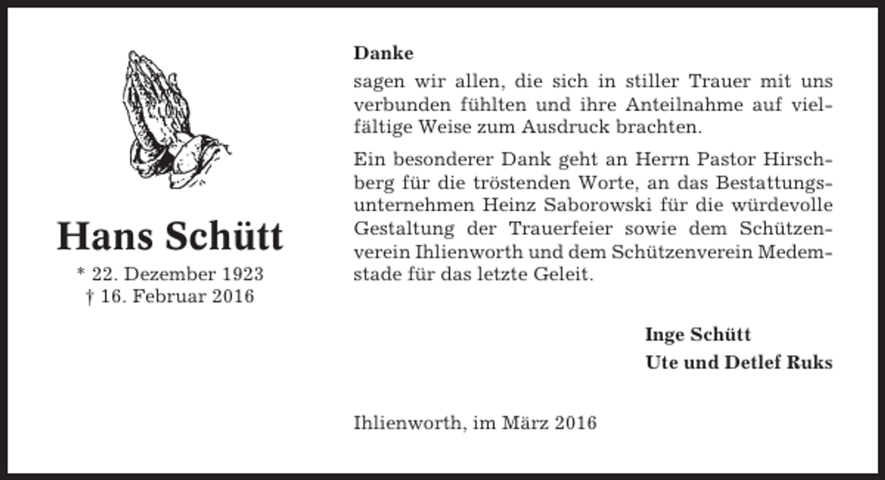 <p>Danke<br />sagen wir allen, die sich in stiller Trauer mit uns<br />verbunden fühlten und ihre Anteilnahme auf vielfältige Weise zum Ausdruck brachten.</p><p>Hans Schütt<br />* 22. Dezember 1923<br />† 16. Februar 2016</p><p>Ein besonderer Dank geht an Herrn Pastor Hirschberg für die tröstenden Worte, an das Bestattungsunternehmen Heinz Saborowski für die würdevolle<br />Gestaltung der Trauerfeier sowie dem Schützenverein Ihlienworth und dem Schützenverein Medemstade für das letzte Geleit.<br />Inge Schütt<br />Ute und Detlef Ruks<br />Ihlienworth, im März 2016</p>