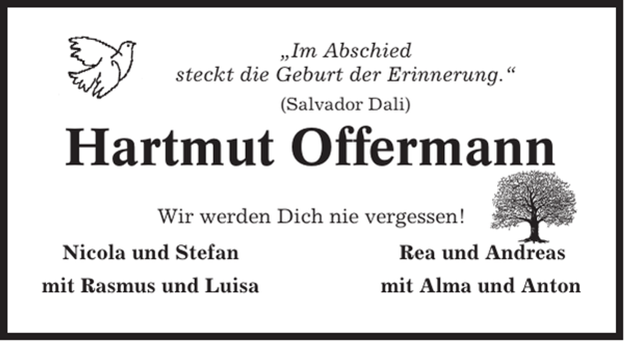 <p>„Im Abschied<br />steckt die Geburt der Erinnerung.“<br />(Salvador Dali)</p><p>Hartmut Offermann<br />Wir werden Dich nie vergessen!<br />Nicola und Stefan</p><p>Rea und Andreas</p><p>mit Rasmus und Luisa</p><p>mit Alma und Anton</p>