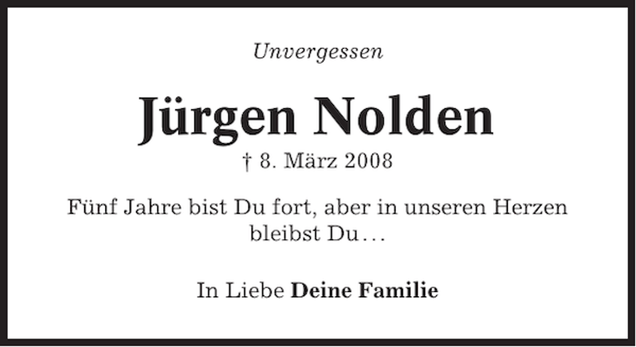 <p>Unvergessen</p><p>Jürgen Nolden<br />† 8. März 2008<br />Fünf Jahre bist Du fort, aber in unseren Herzen<br />bleibst Du . . .<br />In Liebe Deine Familie</p>