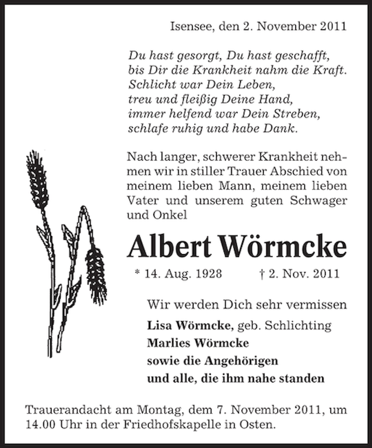 <p>Isensee, den 2. November 2011<br />Du hast gesorgt, Du hast geschafft,<br />bis Dir die Krankheit nahm die Kraft.<br />Schlicht war Dein Leben,<br />treu und fleißig Deine Hand,<br />immer helfend war Dein Streben,<br />schlafe ruhig und habe Dank.<br />Nach langer, schwerer Krankheit nehmen wir in stiller Trauer Abschied von<br />meinem lieben Mann, meinem lieben<br />Vater und unserem guten Schwager<br />und Onkel</p><p>Albert Wörmcke<br />* 14. Aug. 1928</p><p>† 2. Nov. 2011</p><p>Wir werden Dich sehr vermissen<br />Lisa Wörmcke, geb. Schlichting<br />Marlies Wörmcke<br />sowie die Angehörigen<br />und alle, die ihm nahe standen<br />Trauerandacht am Montag, dem 7. November 2011, um<br />14.00 Uhr in der Friedhofskapelle in Osten.</p>