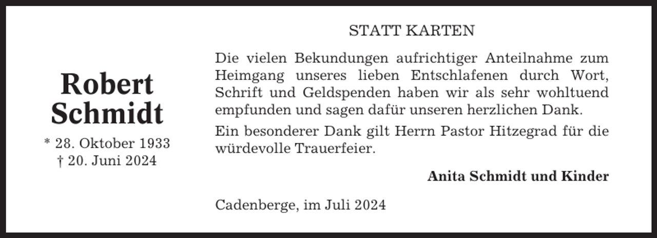 <p>STATT KARTEN</p><p>Robert<br />Schmidt<br />* 28. Oktober 1933<br />† 20. Juni 2024</p><p>Die vielen Bekundungen aufrichtiger Anteilnahme zum<br />Heimgang unseres lieben Entschlafenen durch Wort,<br />Schrift und Geldspenden haben wir als sehr wohltuend<br />empfunden und sagen dafür unseren herzlichen Dank.<br />Ein besonderer Dank gilt Herrn Pastor Hitzegrad für die<br />würdevolle Trauerfeier.<br />Anita Schmidt und Kinder<br />Cadenberge, im Juli 2024</p>