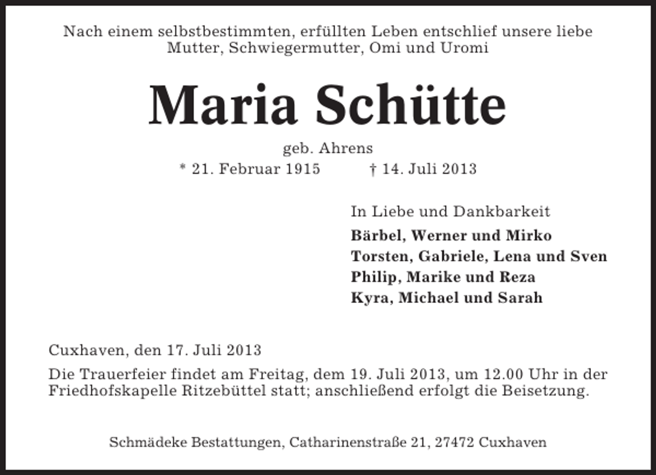 <p>Nach einem selbstbestimmten, erfüllten Leben entschlief unsere liebe<br />Mutter, Schwiegermutter, Omi und Uromi</p><p>Maria Schütte<br />geb. Ahrens<br />* 21. Februar 1915<br />† 14. Juli 2013<br />In Liebe und Dankbarkeit<br />Bärbel, Werner und Mirko<br />Torsten, Gabriele, Lena und Sven<br />Philip, Marike und Reza<br />Kyra, Michael und Sarah<br />Cuxhaven, den 17. Juli 2013<br />Die Trauerfeier findet am Freitag, dem 19. Juli 2013, um 12.00 Uhr in der<br />Friedhofskapelle Ritzebüttel statt; anschließend erfolgt die Beisetzung.<br />Schmädeke Bestattungen, Catharinenstraße 21, 27472 Cuxhaven</p>