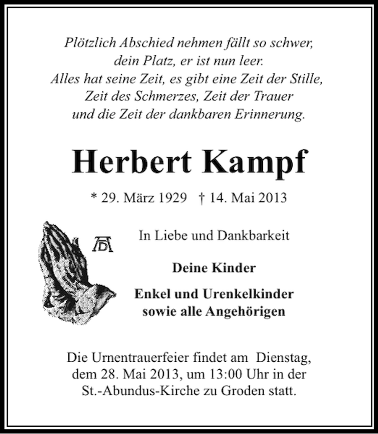 <p>Plötzlich Abschied nehmen fällt so schwer,<br />dein Platz, er ist nun leer.<br />Alles hat seine Zeit, es gibt eine Zeit der Stille,<br />Zeit des Schmerzes, Zeit der Trauer<br />und die Zeit der dankbaren Erinnerung.</p><p>Herbert Kampf<br />* 29. März 1929 † 14. Mai 2013<br />In Liebe und Dankbarkeit<br />Deine Kinder<br />Enkel und Urenkelkinder<br />sowie alle Angehörigen<br />Die Urnentrauerfeier findet am Dienstag,<br />dem 28. Mai 2013, um 13:00 Uhr in der<br />St.-Abundus-Kirche zu Groden statt.</p>