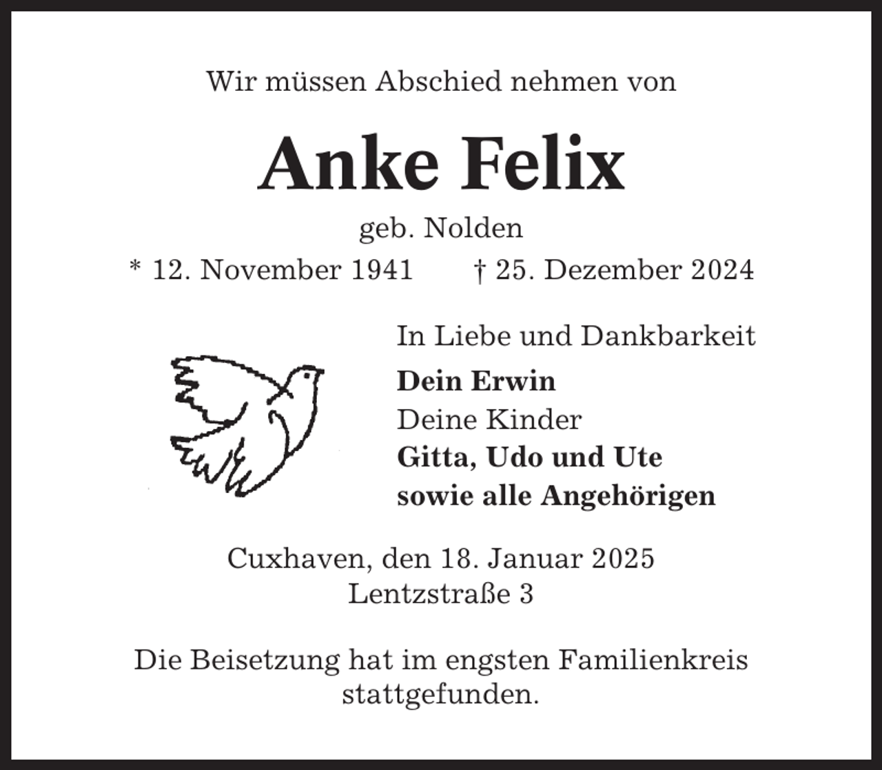 <p>Wir müssen Abschied nehmen von</p><p>Anke Felix<br />geb. Nolden<br />* 12. November 1941<br />† 25. Dezember 2024<br />In Liebe und Dankbarkeit<br />Dein Erwin<br />Deine Kinder<br />Gitta, Udo und Ute<br />sowie alle Angehörigen<br />Cuxhaven, den 18. Januar 2025<br />Lentzstraße 3<br />Die Beisetzung hat im engsten Familienkreis<br />stattgefunden.</p>