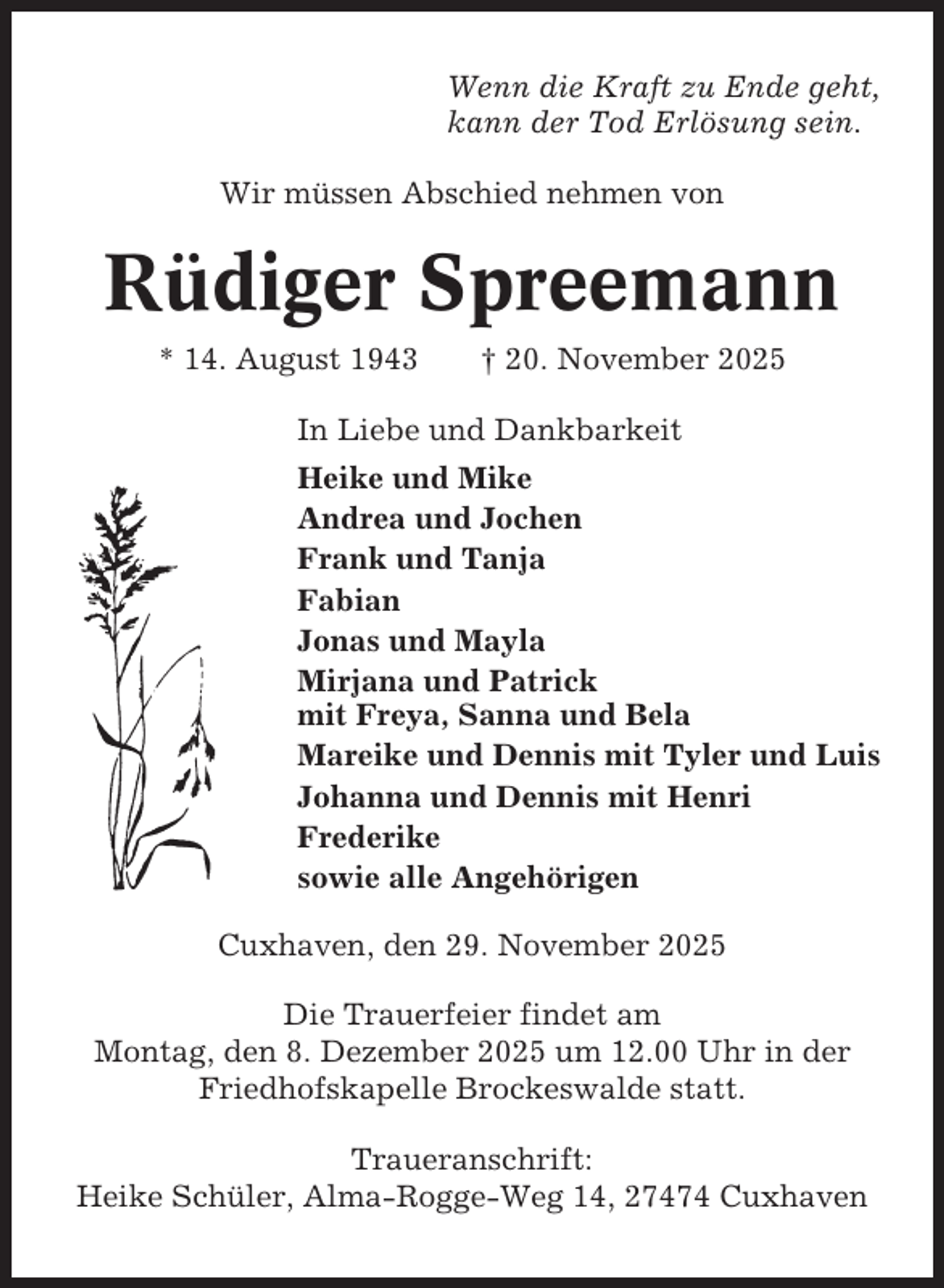 <p>Wenn die Kraft zu Ende geht,<br />kann der Tod Erlösung sein.<br />Wir müssen Abschied nehmen von</p><p>Rüdiger Spreemann<br />* 14. August 1943</p><p>† 20. November 2025</p><p>In Liebe und Dankbarkeit<br />Heike und Mike<br />Andrea und Jochen<br />Frank und Tanja<br />Fabian<br />Jonas und Mayla<br />Mirjana und Patrick<br />mit Freya, Sanna und Bela<br />Mareike und Dennis mit Tyler und Luis<br />Johanna und Dennis mit Henri<br />Frederike<br />sowie alle Angehörigen<br />Cuxhaven, den 29. November 2025<br />Die Trauerfeier findet am<br />Montag, den 8. Dezember 2025 um 12.00 Uhr in der<br />Friedhofskapelle Brockeswalde statt.<br />Traueranschrift:<br />Heike Schüler, Alma-Rogge-Weg 14, 27474 Cuxhaven</p>