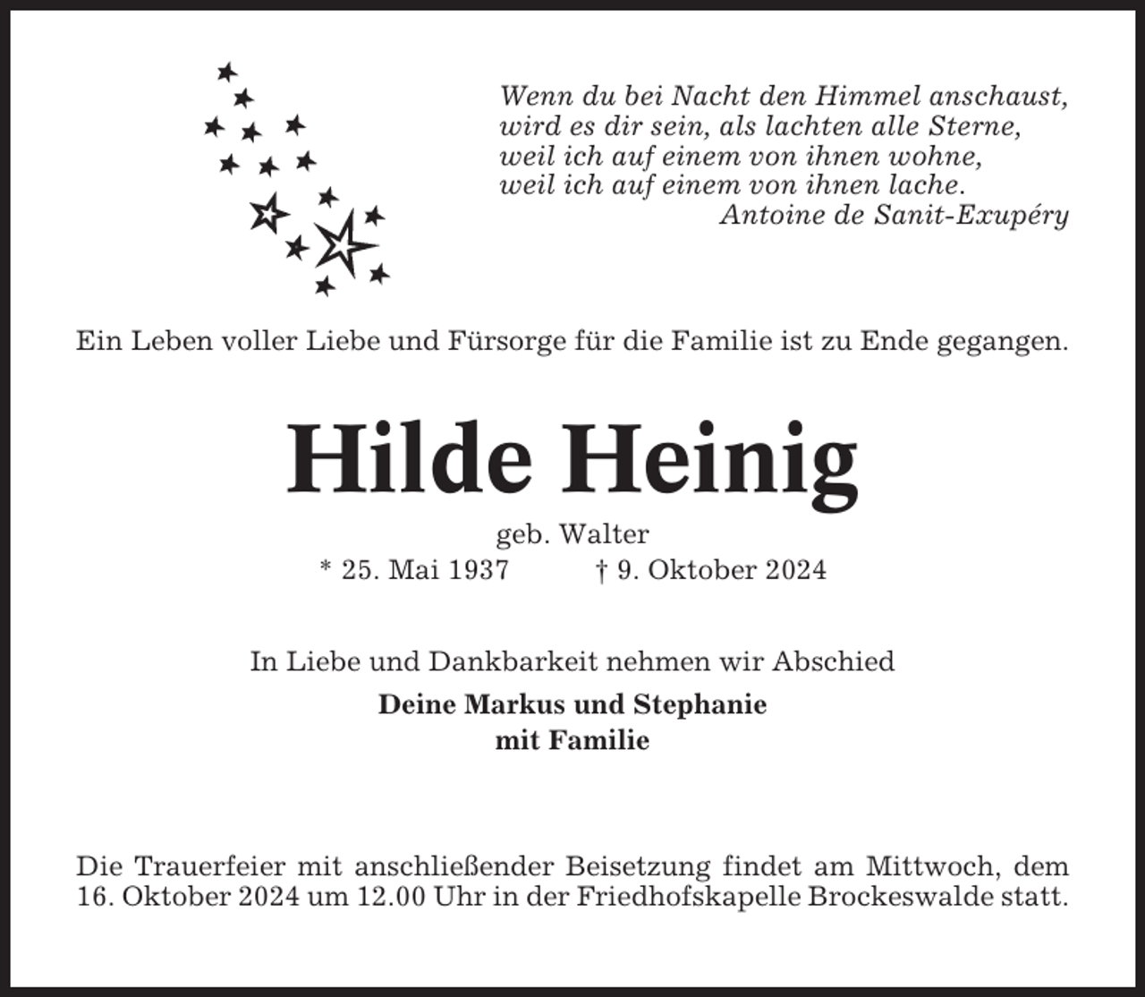 <p>Wenn du bei Nacht den Himmel anschaust,<br />wird es dir sein, als lachten alle Sterne,<br />weil ich auf einem von ihnen wohne,<br />weil ich auf einem von ihnen lache.<br />Antoine de Sanit-Exupéry</p><p>Ein Leben voller Liebe und Fürsorge für die Familie ist zu Ende gegangen.</p><p>Hilde Heinig<br />geb. Walter<br />* 25. Mai 1937<br />† 9. Oktober 2024<br />In Liebe und Dankbarkeit nehmen wir Abschied<br />Deine Markus und Stephanie<br />mit Familie</p><p>Die Trauerfeier mit anschließender Beisetzung findet am Mittwoch, dem<br />16. Oktober 2024 um 12.00 Uhr in der Friedhofskapelle Brockeswalde statt.</p>