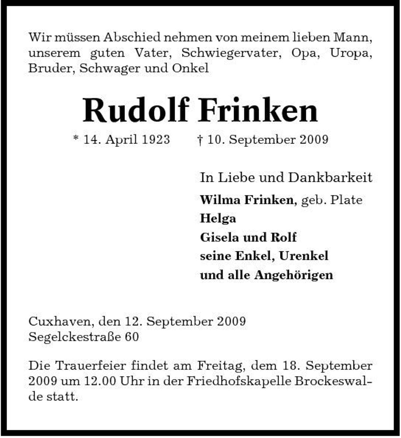 <p>Wir müssen Abschied nehmen von meinem lieben Mann, unserem guten Vater, Schwiegervater, Opa, Uropa, Bruder, Schwager und Onkel</p><p>Rudolf Frinken<br />* 14. April 1923 † 10. September 2009</p><p>In Liebe und Dankbarkeit<br />Wilma Frinken, geb. Plate Helga Gisela und Rolf seine Enkel, Urenkel und alle Angehörigen</p><p>Cuxhaven, den 12. September 2009 Segelckestraße 60 Die Trauerfeier findet am Freitag, dem 18. September 2009 um 12.00 Uhr in der Friedhofskapelle Brockeswalde statt.</p>