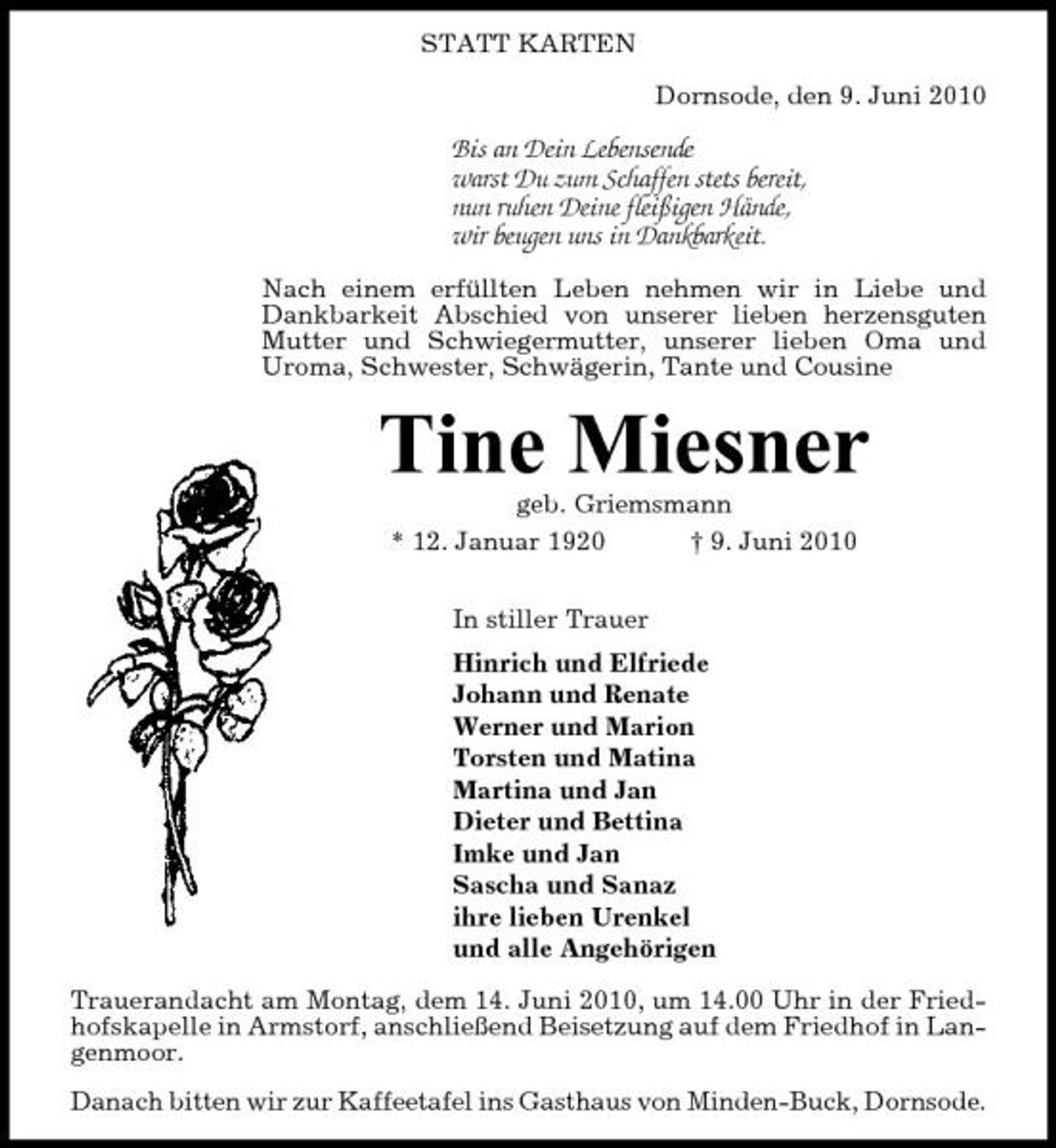 <p>STATT KARTEN Dornsode, den 9. Juni 2010</p><p>Bis an Dein Lebensende warst Du zum Schaffen stets bereit, nun ruhen Deine fleißigen Hände, wir beugen uns in Dankbarkeit.<br />Nach einem erfüllten Leben nehmen wir in Liebe und Dankbarkeit Abschied von unserer lieben herzensguten Mutter und Schwiegermutter, unserer lieben Oma und Uroma, Schwester, Schwägerin, Tante und Cousine</p><p>Tine Miesner<br />geb. Griemsmann * 12. Januar 1920 † 9. Juni 2010 In stiller Trauer Hinrich und Elfriede Johann und Renate Werner und Marion Torsten und Matina Martina und Jan Dieter und Bettina Imke und Jan Sascha und Sanaz ihre lieben Urenkel und alle Angehörigen Trauerandacht am Montag, dem 14. Juni 2010, um 14.00 Uhr in der Friedhofskapelle in Armstorf, anschließend Beisetzung auf dem Friedhof in Langenmoor. Danach bitten wir zur Kaffeetafel ins Gasthaus von Minden-Buck, Dornsode.</p>