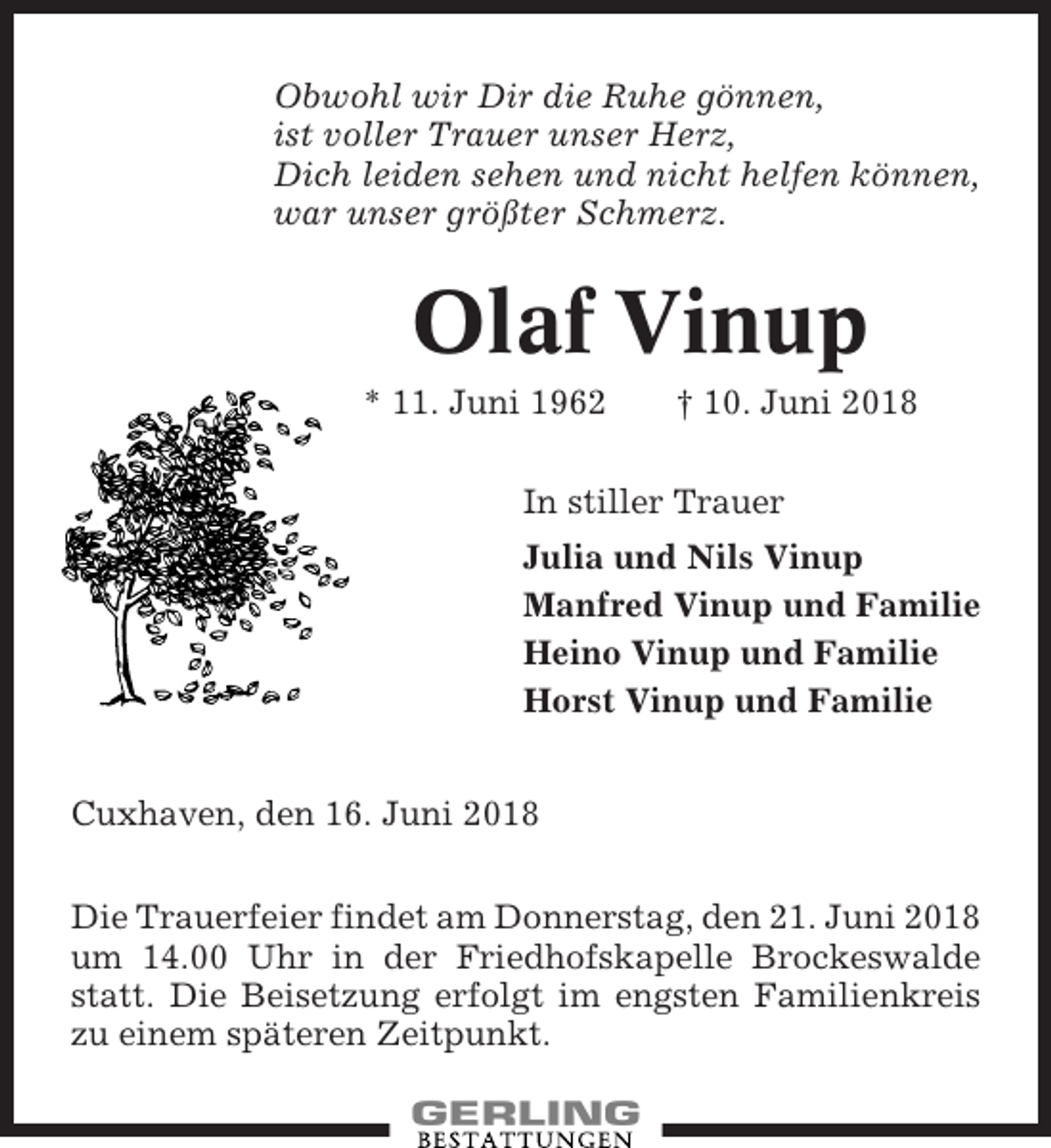 <p>Obwohl wir Dir die Ruhe gönnen,<br />ist voller Trauer unser Herz,<br />Dich leiden sehen und nicht helfen können,<br />war unser größter Schmerz.</p><p>Olaf Vinup<br />* 11. Juni 1962</p><p>† 10. Juni 2018</p><p>In stiller Trauer<br />Julia und Nils Vinup<br />Manfred Vinup und Familie<br />Heino Vinup und Familie<br />Horst Vinup und Familie<br />Cuxhaven, den 16. Juni 2018<br />Die Trauerfeier findet am Donnerstag, den 21. Juni 2018<br />um 14.00 Uhr in der Friedhofskapelle Brockeswalde<br />statt. Die Beisetzung erfolgt im engsten Familienkreis<br />zu einem späteren Zeitpunkt.</p>