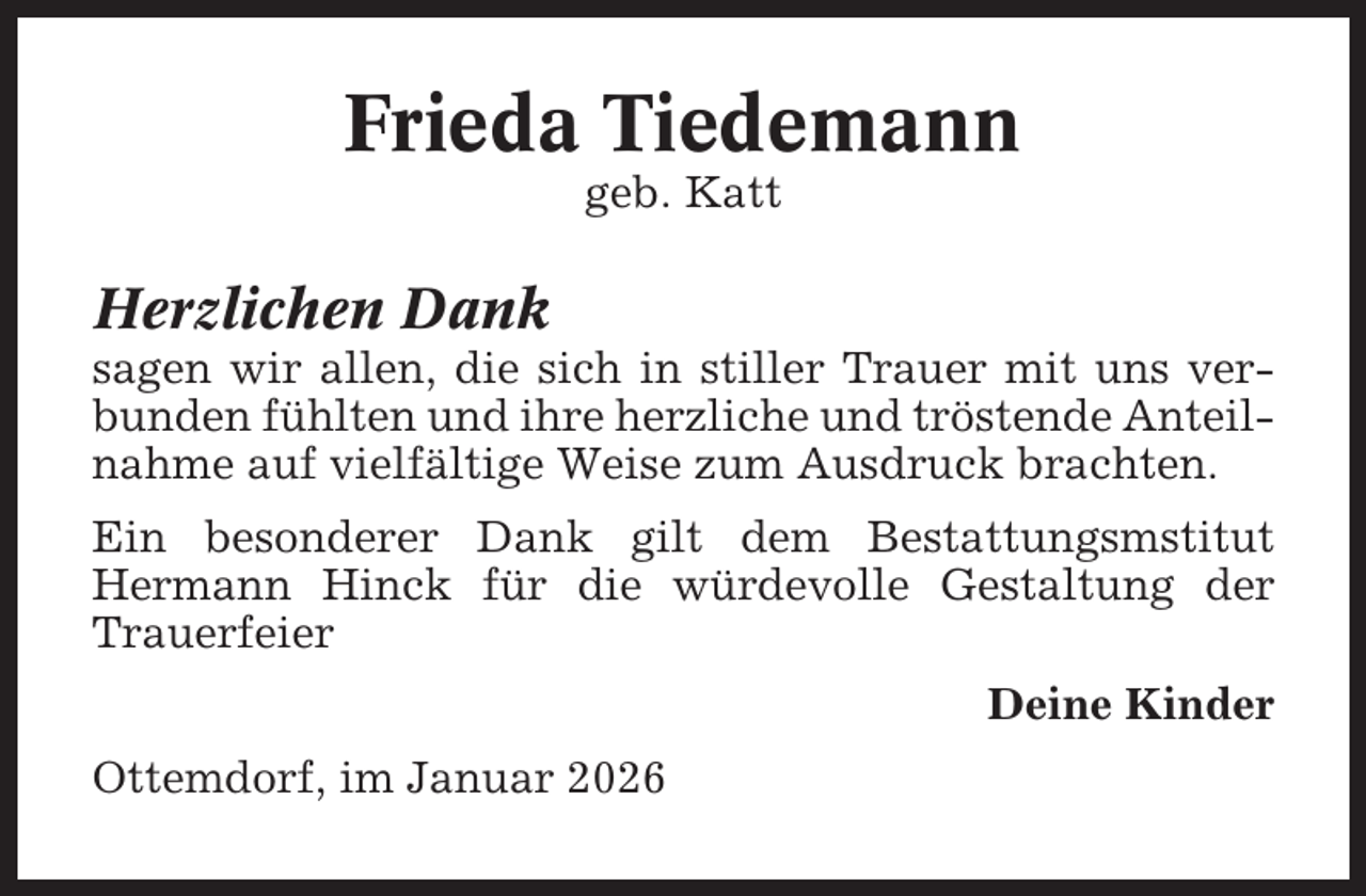 <p>Frieda Tiedemann<br />geb. Katt</p><p>Herzlichen Dank<br />sagen wir allen, die sich in stiller Trauer mit uns verbunden fühlten und ihre herzliche und tröstende Anteilnahme auf vielfältige Weise zum Ausdruck brachten.<br />Ein besonderer Dank gilt dem Bestattungsmstitut<br />Hermann Hinck für die würdevolle Gestaltung der<br />Trauerfeier<br />Deine Kinder<br />Ottemdorf, im Januar 2026</p>