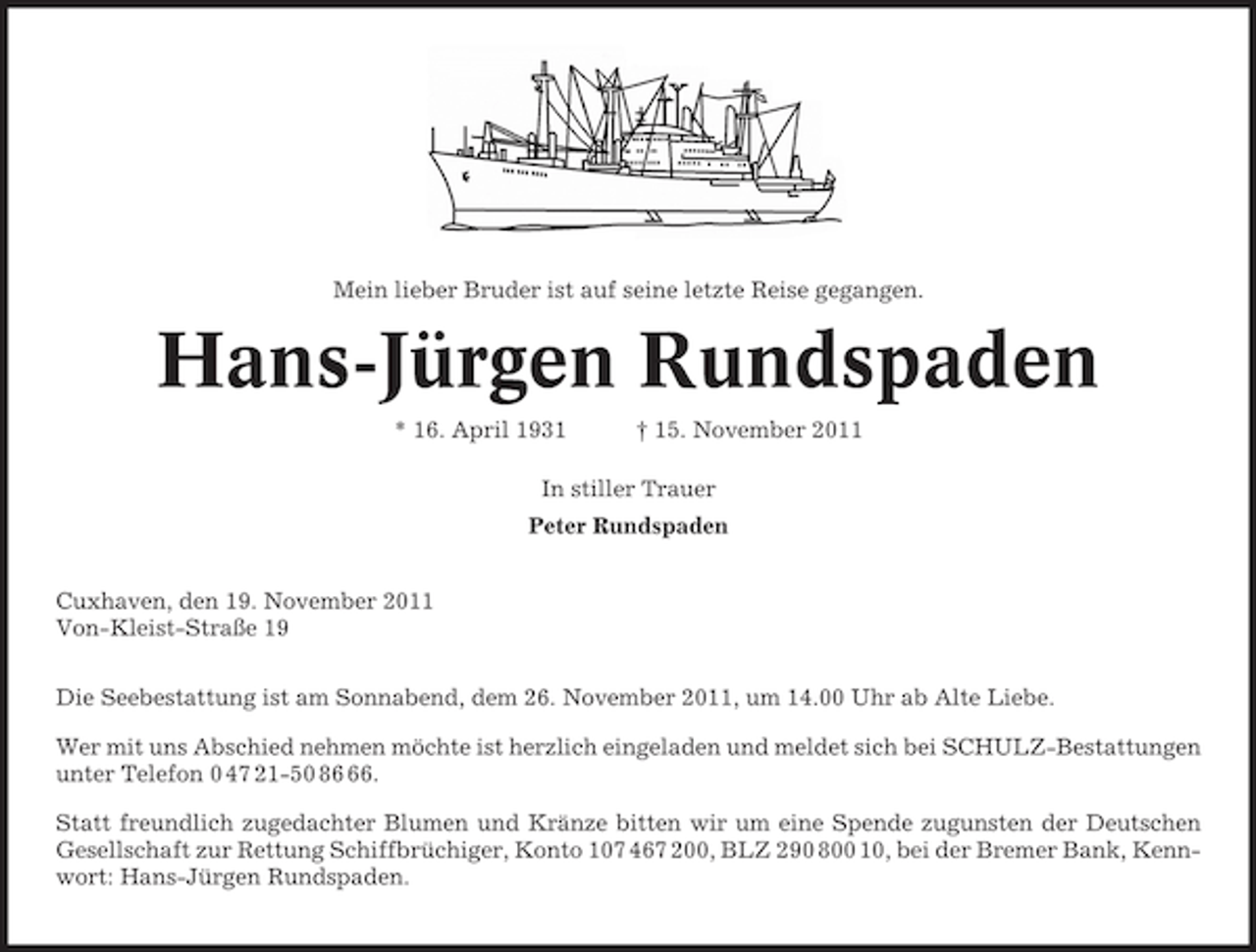 <p>Mein lieber Bruder ist auf seine letzte Reise gegangen.</p><p>Hans-Jürgen Rundspaden<br />* 16. April 1931</p><p>† 15. November 2011</p><p>In stiller Trauer<br />Peter Rundspaden<br />Cuxhaven, den 19. November 2011<br />Von-Kleist-Straße 19<br />Die Seebestattung ist am Sonnabend, dem 26. November 2011, um 14.00 Uhr ab Alte Liebe.<br />Wer mit uns Abschied nehmen möchte ist herzlich eingeladen und meldet sich bei SCHULZ-Bestattungen<br />unter Telefon 0 47 21-50 86.<br />Statt freundlich zugedachter Blumen und Kränze bitten wir um eine Spende zugunsten der Deutschen<br />Gesellschaft zur Rettung Schiffbrüchiger, Konto 107 467 200, BLZ 290 800 10, bei der Bremer Bank, Kennwort: Hans-Jürgen Rundspaden.</p>