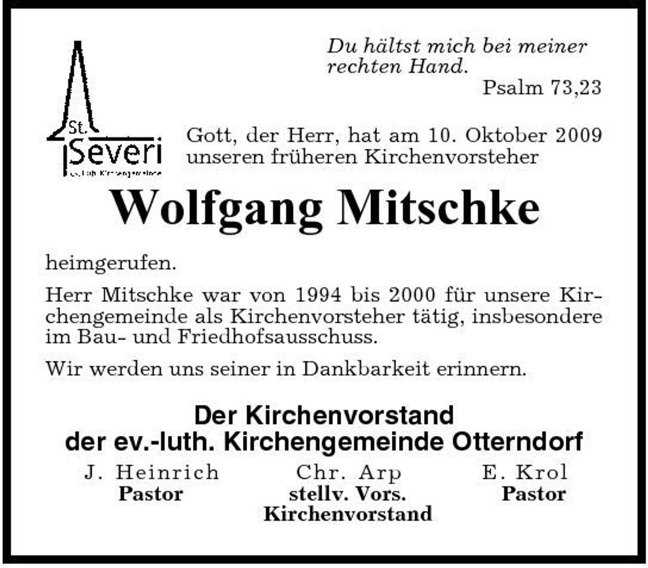 <p>Du hältst mich bei meiner rechten Hand. Psalm 73,23 Gott, der Herr, hat am 10. Oktober 2009 unseren früheren Kirchenvorsteher</p><p>Wolfgang Mitschke<br />heimgerufen. Herr Mitschke war von 1994 bis 2000 für unsere Kirchengemeinde als Kirchenvorsteher tätig, insbesondere im Bau- und Friedhofsausschuss. Wir werden uns seiner in Dankbarkeit erinnern.</p><p>Der Kirchenvorstand der ev.-luth. Kirchengemeinde Otterndorf<br />J. H ein r ic h Pastor C hr. Arp stellv. Vors. Kirchenvorstand E. Kro l Pastor</p>
