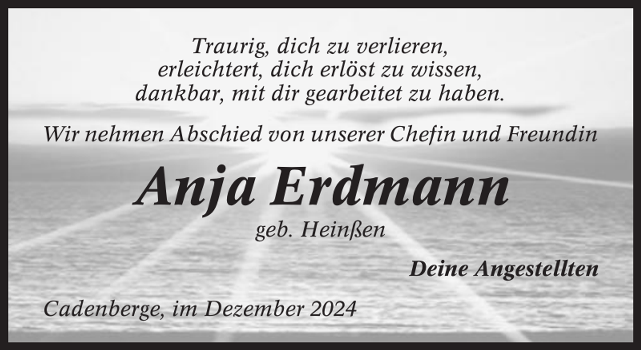 <p>Traurig, dich zu verlieren,<br />erleichtert, dich erlöst zu wissen,<br />dankbar, mit dir gearbeitet zu haben.<br />Wir nehmen Abschied von unserer Chefin und Freundin</p><p>Anja Erdmann<br />geb. Heinßen<br />Deine Angestellten<br />Cadenberge, im Dezember 2024</p>
