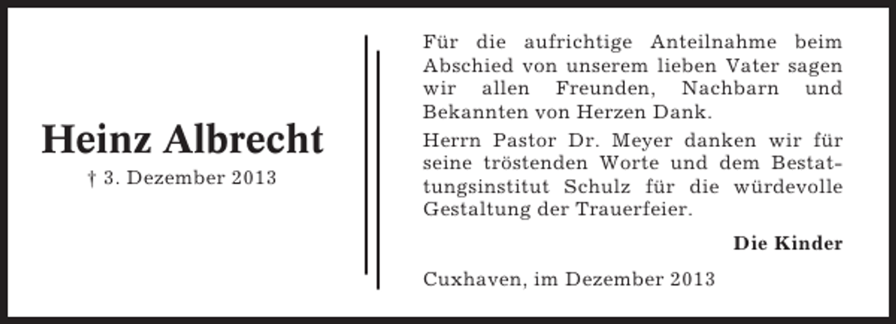 <p>Heinz Albrecht<br />† 3. Dezember 2013</p><p>Für die aufrichtige Anteilnahme beim<br />Abschied von unserem lieben Vater sagen<br />wir allen Freunden, Nachbarn und<br />Bekannten von Herzen Dank.<br />Herrn Pastor Dr. Meyer danken wir für<br />seine tröstenden Worte und dem Bestattungsinstitut Schulz für die würdevolle<br />Gestaltung der Trauerfeier.<br />Die Kinder<br />Cuxhaven, im Dezember 2013</p>