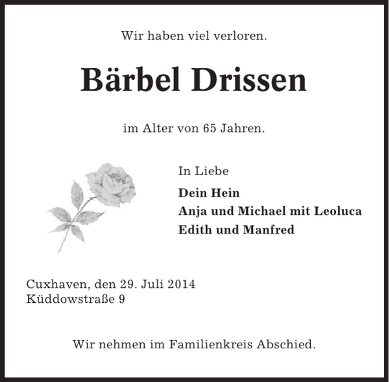 <p>Wir haben viel verloren.</p><p>Bärbel Drissen<br />im Alter von 65 Jahren.<br />In Liebe<br />Dein Hein<br />Anja und Michael mit Leoluca<br />Edith und Manfred</p><p>Cuxhaven, den 29. Juli 2014<br />Küddowstraße 9</p><p>Wir nehmen im Familienkreis Abschied.</p>