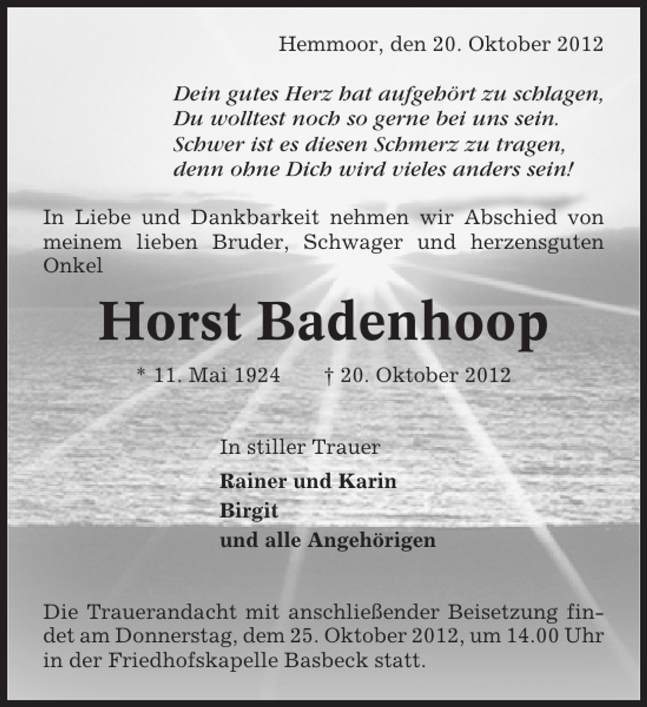 <p>Hemmoor, den 20. Oktober 2012</p><p>Dein gutes Herz hat aufgehört zu schlagen,<br />Du wolltest noch so gerne bei uns sein.<br />Schwer ist es diesen Schmerz zu tragen,<br />denn ohne Dich wird vieles anders sein!<br />In Liebe und Dankbarkeit nehmen wir Abschied von<br />meinem lieben Bruder, Schwager und herzensguten<br />Onkel</p><p>Horst Badenhoop<br />* 11. Mai 1924</p><p>† 20. Oktober 2012</p><p>In stiller Trauer<br />Rainer und Karin<br />Birgit<br />und alle Angehörigen<br />Die Trauerandacht mit anschließender Beisetzung findet am Donnerstag, dem 25. Oktober 2012, um 14.00 Uhr<br />in der Friedhofskapelle Basbeck statt.</p>