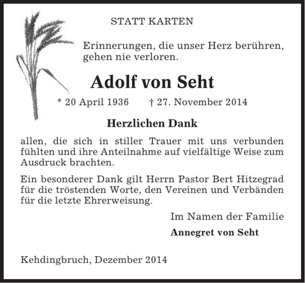 <p>STATT KARTEN</p><p>Erinnerungen, die unser Herz berühren,<br />gehen nie verloren.</p><p>Adolf von Seht<br />* 20 April 1936</p><p>† 27. November 2014</p><p>Herzlichen Dank<br />allen, die sich in stiller Trauer mit uns verbunden<br />fühlten und ihre Anteilnahme auf vielfältige Weise zum<br />Ausdruck brachten.<br />Ein besonderer Dank gilt Herrn Pastor Bert Hitzegrad<br />für die tröstenden Worte, den Vereinen und Verbänden<br />für die letzte Ehrerweisung.</p><p>Im Namen der Familie<br />Annegret von Seht<br />Kehdingbruch, Dezember 2014</p>