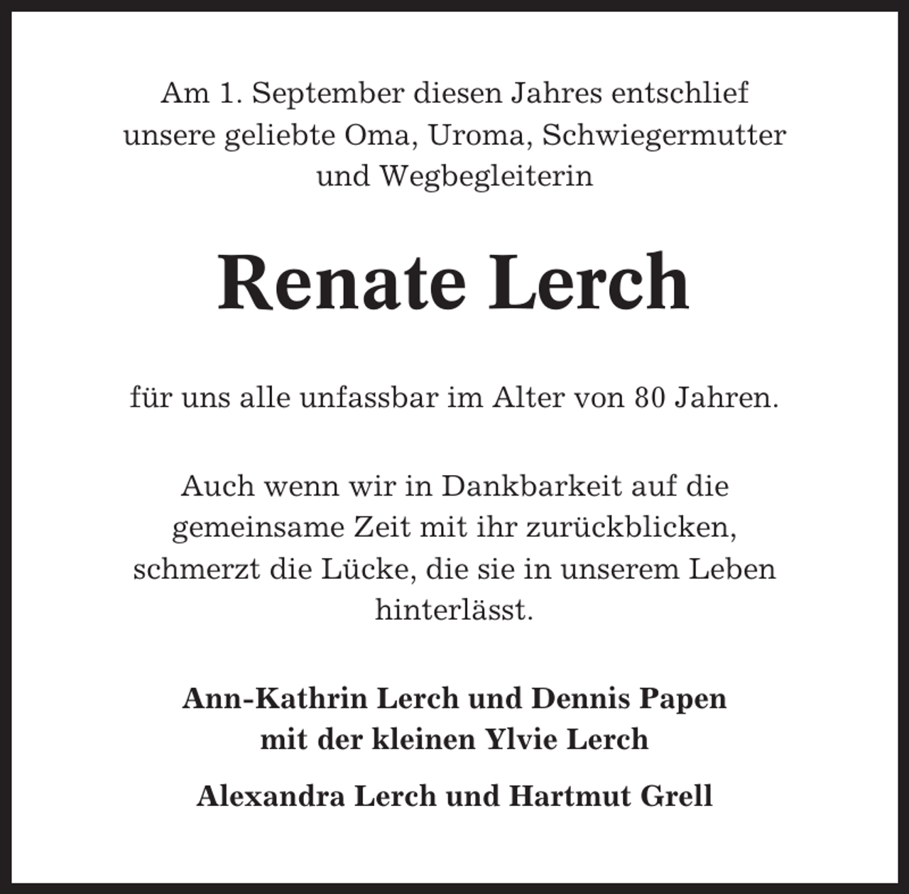 <p>Am 1. September diesen Jahres entschlief<br />unsere geliebte Oma, Uroma, Schwiegermutter<br />und Wegbegleiterin</p><p>Renate Lerch<br />für uns alle unfassbar im Alter von 80 Jahren.<br />Auch wenn wir in Dankbarkeit auf die<br />gemeinsame Zeit mit ihr zurückblicken,<br />schmerzt die Lücke, die sie in unserem Leben<br />hinterlässt.<br />Ann-Kathrin Lerch und Dennis Papen<br />mit der kleinen Ylvie Lerch<br />Alexandra Lerch und Hartmut Grell</p>