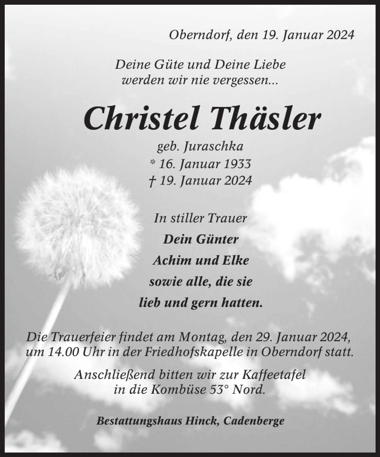 <p>Oberndorf, den 19. Januar 2024<br />Deine Güte und Deine Liebe<br />werden wir nie vergessen...</p><p>Christel Thäsler<br />geb. Juraschka<br />* 16. Januar 1933<br />† 19. Januar 2024<br />In stiller Trauer<br />Dein Günter<br />Achim und Elke<br />sowie alle, die sie<br />lieb und gern hatten.<br />Die Trauerfeier findet am Montag, den 29. Januar 2024,<br />um 14.00 Uhr in der Friedhofskapelle in Oberndorf statt.<br />Anschließend bitten wir zur Kaffeetafel<br />in die Kombüse 53° Nord.<br />Bestattungshaus Hinck, Cadenberge</p>
