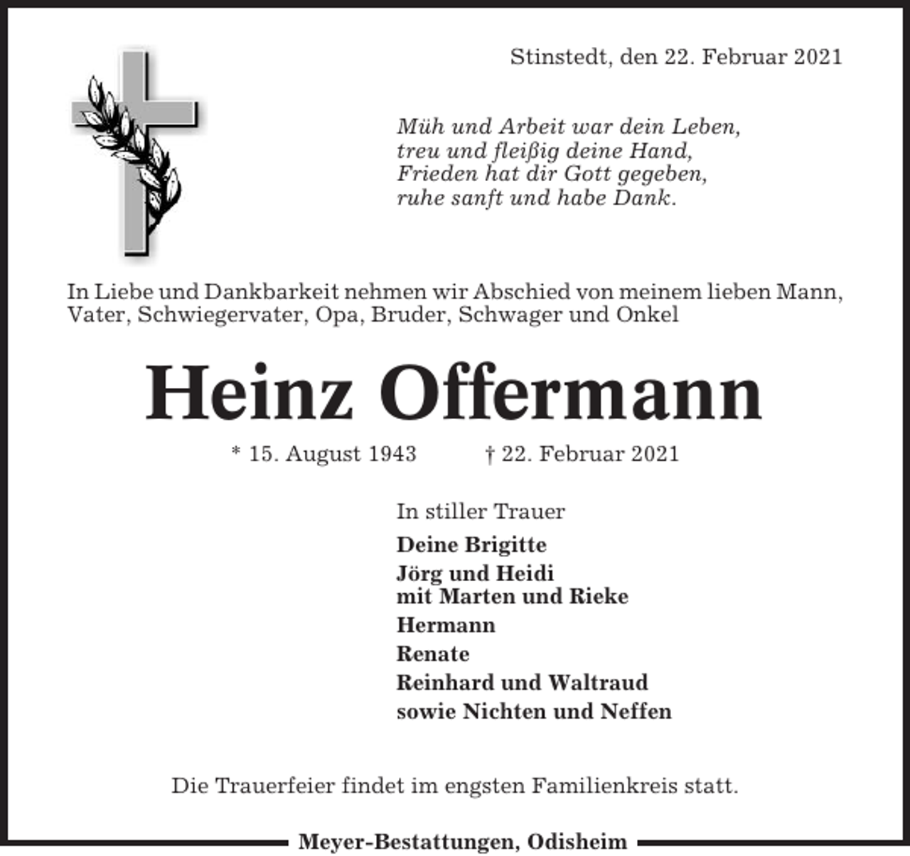 <p>Stinstedt, den 22. Februar 2021<br />Müh und Arbeit war dein Leben,<br />treu und fleißig deine Hand,<br />Frieden hat dir Gott gegeben,<br />ruhe sanft und habe Dank.</p><p>In Liebe und Dankbarkeit nehmen wir Abschied von meinem lieben Mann,<br />Vater, Schwiegervater, Opa, Bruder, Schwager und Onkel</p><p>Heinz Offermann<br />* 15. August 1943</p><p>† 22. Februar 2021</p><p>In stiller Trauer<br />Deine Brigitte<br />Jörg und Heidi<br />mit Marten und Rieke<br />Hermann<br />Renate<br />Reinhard und Waltraud<br />sowie Nichten und Neffen<br />Die Trauerfeier findet im engsten Familienkreis statt.<br />Meyer-Bestattungen, Odisheim</p>