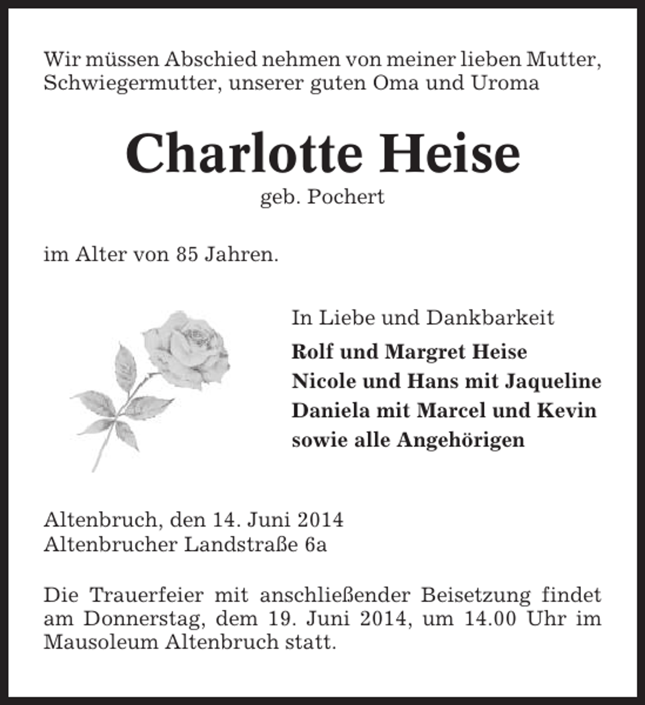 <p>Wir müssen Abschied nehmen von meiner lieben Mutter,<br />Schwiegermutter, unserer guten Oma und Uroma</p><p>Charlotte Heise<br />geb. Pochert<br />im Alter von 85 Jahren.<br />In Liebe und Dankbarkeit<br />Rolf und Margret Heise<br />Nicole und Hans mit Jaqueline<br />Daniela mit Marcel und Kevin<br />sowie alle Angehörigen</p><p>Altenbruch, den 14. Juni 2014<br />Altenbrucher Landstraße 6a<br />Die Trauerfeier mit anschließender Beisetzung findet<br />am Donnerstag, dem 19. Juni 2014, um 14.00 Uhr im<br />Mausoleum Altenbruch statt.</p>