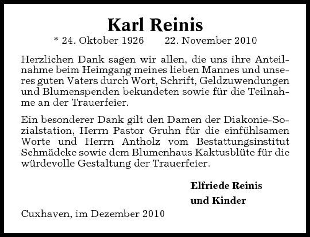 <p>Karl Reinis<br />* 24. Oktober 1926 22. November 2010 Herzlichen Dank sagen wir allen, die uns ihre Anteilnahme beim Heimgang meines lieben Mannes und unseres guten Vaters durch Wort, Schrift, Geldzuwendungen und Blumenspenden bekundeten sowie für die Teilnahme an der Trauerfeier. Ein besonderer Dank gilt den Damen der Diakonie-Sozialstation, Herrn Pastor Gruhn für die einfühlsamen Worte und Herrn Antholz vom Bestattungsinstitut Schmädeke sowie dem Blumenhaus Kaktusblüte für die würdevolle Gestaltung der Trauerfeier. Elfriede Reinis und Kinder Cuxhaven, im Dezember 2010</p>
