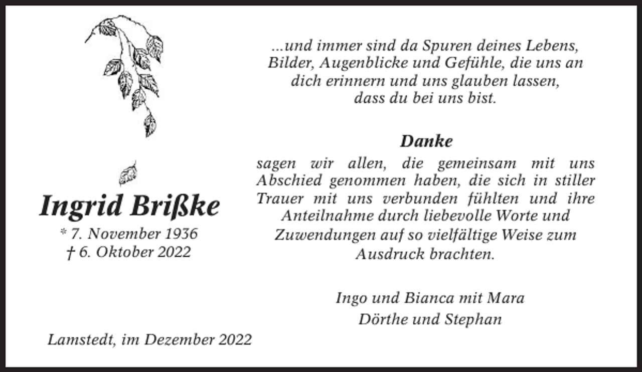 <p>...und immer sind da Spuren deines Lebens,<br />Bilder, Augenblicke und Gefühle, die uns an<br />dich erinnern und uns glauben lassen,<br />dass du bei uns bist.</p><p>Danke</p><p>Ingrid Brißke<br />* 7. November 1936<br />† 6. Oktober 2022</p><p>sagen wir allen, die gemeinsam mit uns<br />Abschied genommen haben, die sich in stiller<br />Trauer mit uns verbunden fühlten und ihre<br />Anteilnahme durch liebevolle Worte und<br />Zuwendungen auf so vielfältige Weise zum<br />Ausdruck brachten.<br />Ingo und Bianca mit Mara<br />Dörthe und Stephan</p><p>Lamstedt, im Dezember 2022</p>