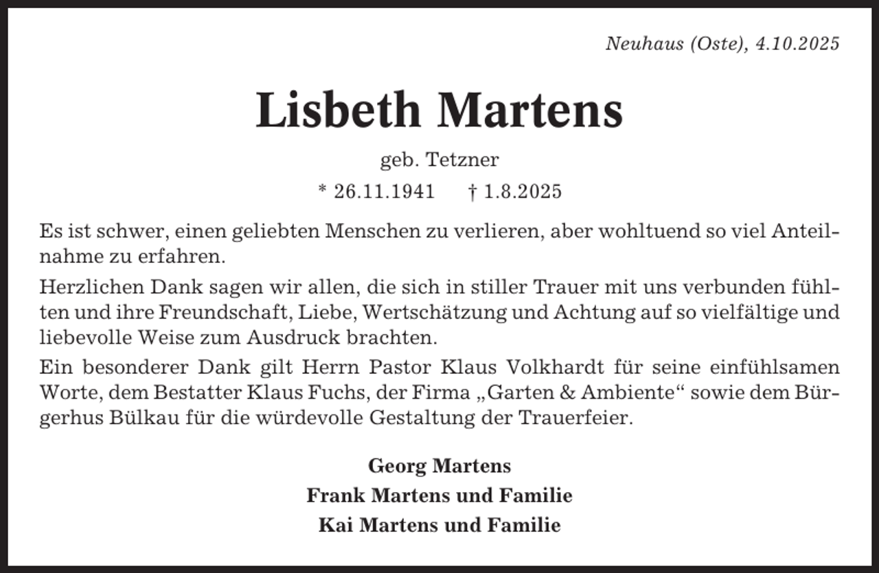 <p>Neuhaus (Oste), 4.10.2025</p><p>Lisbeth Martens<br />geb. Tetzner<br />* 26.11.1941</p><p>† 1.8.2025</p><p>Es ist schwer, einen geliebten Menschen zu verlieren, aber wohltuend so viel Anteilnahme zu erfahren.<br />Herzlichen Dank sagen wir allen, die sich in stiller Trauer mit uns verbunden fühlten und ihre Freundschaft, Liebe, Wertschätzung und Achtung auf so vielfältige und<br />liebevolle Weise zum Ausdruck brachten.<br />Ein besonderer Dank gilt Herrn Pastor Klaus Volkhardt für seine einfühlsamen<br />Worte, dem Bestatter Klaus Fuchs, der Firma „Garten &amp; Ambiente“ sowie dem Bürgerhus Bülkau für die würdevolle Gestaltung der Trauerfeier.<br />Georg Martens<br />Frank Martens und Familie<br />Kai Martens und Familie</p>