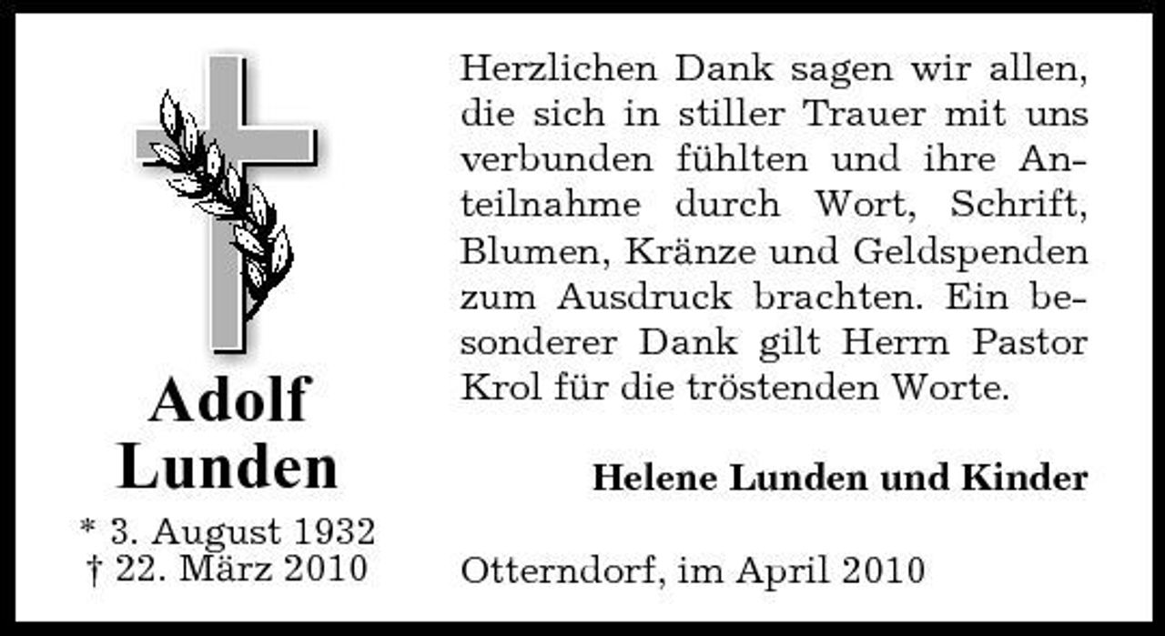 <p>Adolf Lunden<br />* 3. August 1932 † 22. März 2010</p><p>Herzlichen Dank sagen wir allen, die sich in stiller Trauer mit uns verbunden fühlten und ihre Anteilnahme durch Wort, Schrift, Blumen, Kränze und Geldspenden zum Ausdruck brachten. Ein besonderer Dank gilt Herrn Pastor Krol für die tröstenden Worte. Helene Lunden und Kinder Otterndorf, im April 2010</p>