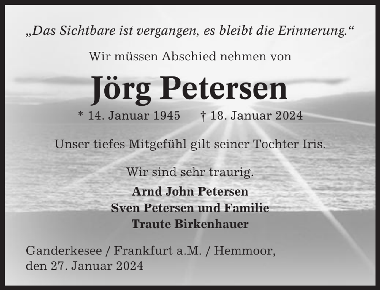 <p>„Das Sichtbare ist vergangen, es bleibt die Erinnerung.“<br />Wir müssen Abschied nehmen von</p><p>Jörg Petersen<br />* 14. Januar 1945</p><p>† 18. Januar 2024</p><p>Unser tiefes Mitgefühl gilt seiner Tochter Iris.<br />Wir sind sehr traurig.<br />Arnd John Petersen<br />Sven Petersen und Familie<br />Traute Birkenhauer<br />Ganderkesee / Frankfurt a.M. / Hemmoor,<br />den 27. Januar 2024</p>