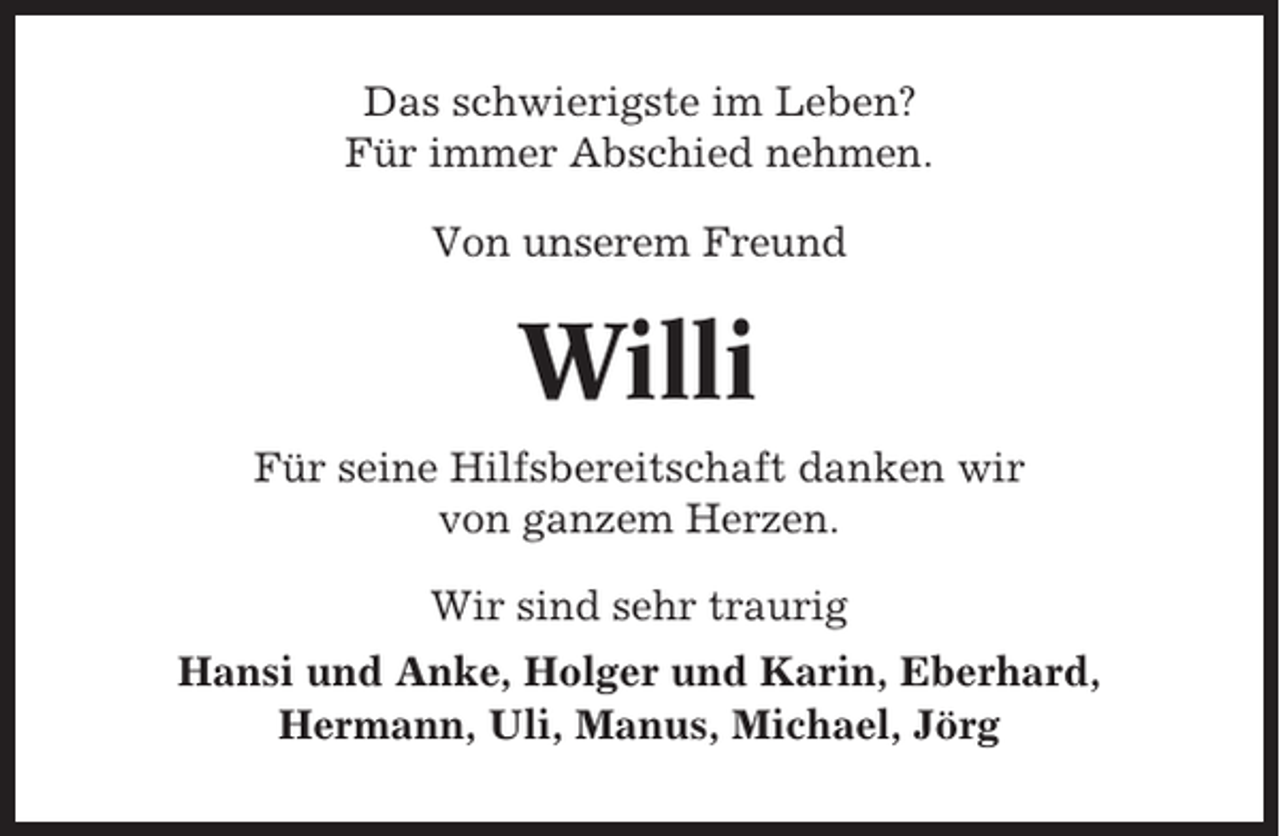 <p>Das schwierigste im Leben?<br />Für immer Abschied nehmen.<br />Von unserem Freund</p><p>Willi<br />Für seine Hilfsbereitschaft danken wir<br />von ganzem Herzen.<br />Wir sind sehr traurig<br />Hansi und Anke, Holger und Karin, Eberhard,<br />Hermann, Uli, Manus, Michael, Jörg</p>