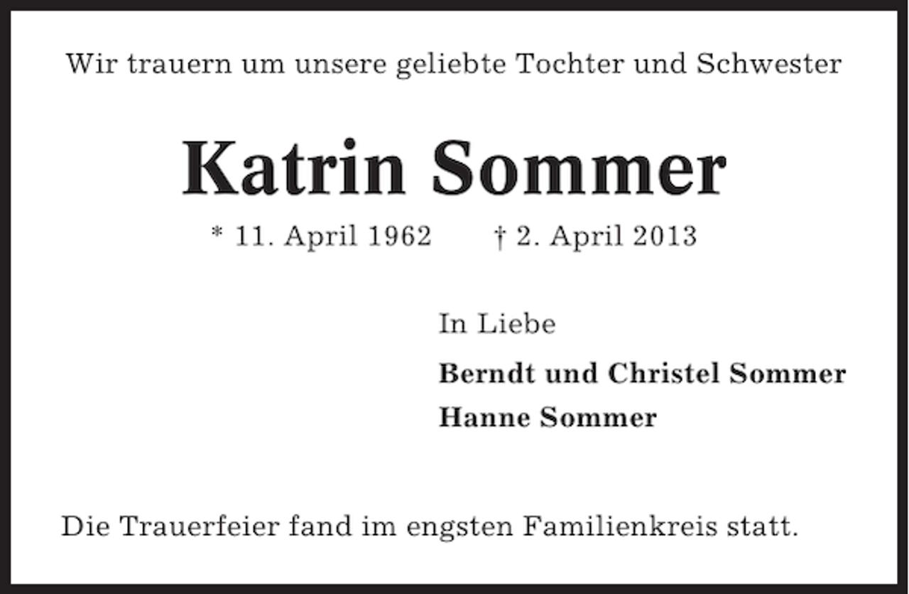 <p>Wir trauern um unsere geliebte Tochter und Schwester</p>
<p>Katrin Sommer<br />* 11. April 1962</p>
<p>† 2. April 2013<br />In Liebe<br />Berndt und Christel Sommer<br />Hanne Sommer</p>
<p>Die Trauerfeier fand im engsten Familienkreis statt.</p>