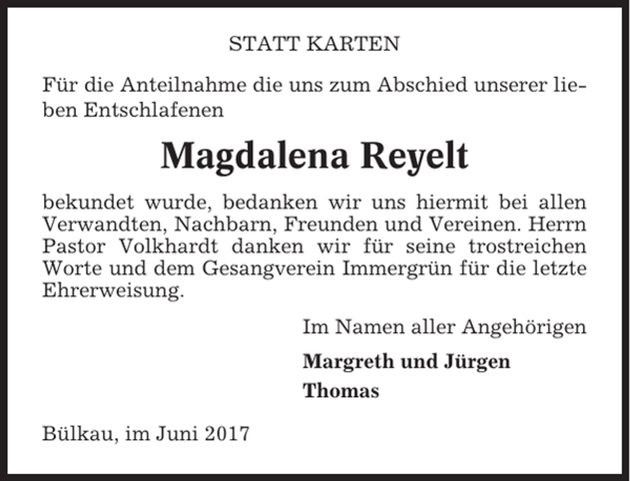 <p>STATT KARTEN<br />Für die Anteilnahme die uns zum Abschied unserer lieben Entschlafenen</p><p>Magdalena Reyelt<br />bekundet wurde, bedanken wir uns hiermit bei allen<br />Verwandten, Nachbarn, Freunden und Vereinen. Herrn<br />Pastor Volkhardt danken wir für seine trostreichen<br />Worte und dem Gesangverein Immergrün für die letzte<br />Ehrerweisung.<br />Im Namen aller Angehörigen<br />Margreth und Jürgen<br />Thomas<br />Bülkau, im Juni 2017</p>