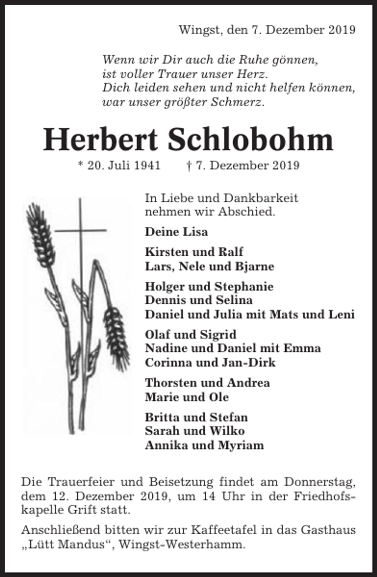 <p>Wingst, den 7. Dezember 2019<br />Wenn wir Dir auch die Ruhe gönnen,<br />ist voller Trauer unser Herz.<br />Dich leiden sehen und nicht helfen können,<br />war unser größter Schmerz.</p><p>Herbert Schlobohm<br />* 20. Juli 1941</p><p>† 7. Dezember 2019</p><p>In Liebe und Dankbarkeit<br />nehmen wir Abschied.<br />Deine Lisa<br />Kirsten und Ralf<br />Lars, Nele und Bjarne<br />Holger und Stephanie<br />Dennis und Selina<br />Daniel und Julia mit Mats und Leni<br />Olaf und Sigrid<br />Nadine und Daniel mit Emma<br />Corinna und Jan-Dirk<br />Thorsten und Andrea<br />Marie und Ole<br />Britta und Stefan<br />Sarah und Wilko<br />Annika und Myriam<br />Die Trauerfeier und Beisetzung findet am Donnerstag,<br />dem 12. Dezember 2019, um 14 Uhr in der Friedhofskapelle Grift statt.<br />Anschließend bitten wir zur Kaffeetafel in das Gasthaus<br />„Lütt Mandus“, Wingst-Westerhamm.</p>