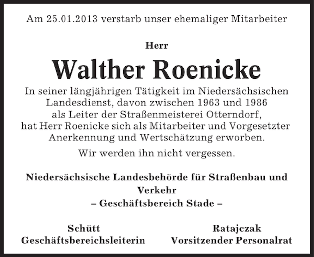 <p>Am 25.01.2013 verstarb unser ehemaliger Mitarbeiter<br />Herr</p><p>Walther Roenicke<br />In seiner längjährigen Tätigkeit im Niedersächsischen<br />Landesdienst, davon zwischen 1963 und 1986<br />als Leiter der Straßenmeisterei Otterndorf,<br />hat Herr Roenicke sich als Mitarbeiter und Vorgesetzter<br />Anerkennung und Wertschätzung erworben.<br />Wir werden ihn nicht vergessen.<br />Niedersächsische Landesbehörde für Straßenbau und<br />Verkehr<br />– Geschäftsbereich Stade –<br />Schütt<br />Geschäftsbereichsleiterin</p><p>Ratajczak<br />Vorsitzender Personalrat</p>