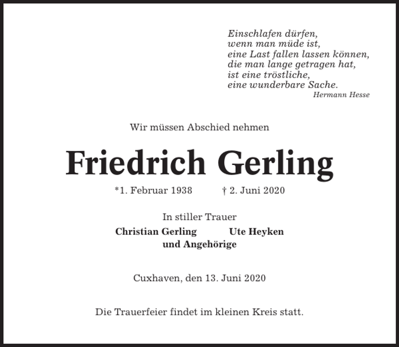 <p>Einschlafen dürfen,<br />wenn man müde ist,<br />eine Last fallen lassen können,<br />die man lange getragen hat,<br />ist eine tröstliche,<br />eine wunderbare Sache.<br />Hermann Hesse</p><p>Wir müssen Abschied nehmen</p><p>Friedrich Gerling<br />*1. Februar 1938</p><p>† 2. Juni 2020</p><p>In stiller Trauer<br />Christian Gerling<br />Ute Heyken<br />und Angehörige</p><p>Cuxhaven, den 13. Juni 2020</p><p>Die Trauerfeier findet im kleinen Kreis statt.</p>