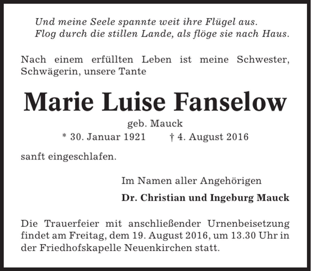 <p>Und meine Seele spannte weit ihre Flügel aus.<br />Flog durch die stillen Lande, als flöge sie nach Haus.<br />Nach einem erfüllten Leben ist meine Schwester,<br />Schwägerin, unsere Tante</p><p>Marie Luise Fanselow<br />geb. Mauck<br />* 30. Januar 1921<br />† 4. August 2016<br />sanft eingeschlafen.<br />Im Namen aller Angehörigen<br />Dr. Christian und Ingeburg Mauck<br />Die Trauerfeier mit anschließender Urnenbeisetzung<br />findet am Freitag, dem 19. August 2016, um 13.30 Uhr in<br />der Friedhofskapelle Neuenkirchen statt.</p>